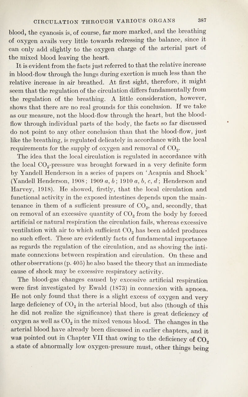 blood, the cyanosis is, of course, far more marked, and the breathing of oxygen avails very little towards redressing the balance, since it can only add slightly to the oxygen charge of the arterial part of the mixed blood leaving the heart. It is evident from the facts just referred to that the relative increase in blood-flow through the lungs during exertion is much less than the relative increase in air breathed. At first sight, therefore, it might seem that the regulation of the circulation differs fundamentally from the regulation of the breathing. A little consideration, however, shows that there are no real grounds for this conclusion. If we take as our measure, not the blood-flow through the heart, but the blood- flow through individual parts of the body, the facts so far discussed do not point to any other conclusion than that the blood-flow, just like the breathing, is regulated delicately in accordance with the local requirements for the supply of oxygen and removal of C02. The idea that the local circulation is regulated in accordance with the local C02-pressure was brought forward in a very definite form by Yandell Henderson in a series of papers on 'Acapnia and Shock’ (Yandell Henderson, 1908; 1909 a, b ; 1910 a, b, c, d \ Henderson and Harvey, 1918). He showed, firstly, that the local circulation and functional activity in the exposed intestines depends upon the main¬ tenance in them of a sufficient pressure of C02, and, secondly, that on removal of an excessive quantity of C02 from the body by forced artificial or natural respiration the circulation fails, whereas excessive ventilation with air to which sufficient C02 has been added produces no such effect. These are evidently facts of fundamental importance as regards the regulation of the circulation, and as showing the inti¬ mate connexions between respiration and circulation. On these and other observations (p. 405) he also based the theory that an immediate cause of shock may be excessive respiratory activity. The blood-gas changes caused by excessive artificial respiration were first investigated by Ewald (1873) in connexion with apnoea. He not only found that there is a slight excess of oxygen and very large deficiency of C02 in the arterial blood, but also (though of this he did not realize the significance) that there is great deficiency of oxygen as well as C02 in the mixed venous blood. The changes in the arterial blood have already been discussed in earlier chapters, and it was pointed out in Chapter VII that owing to the deficiency of C02 a state of abnormally low oxygen-pressure must, other things being