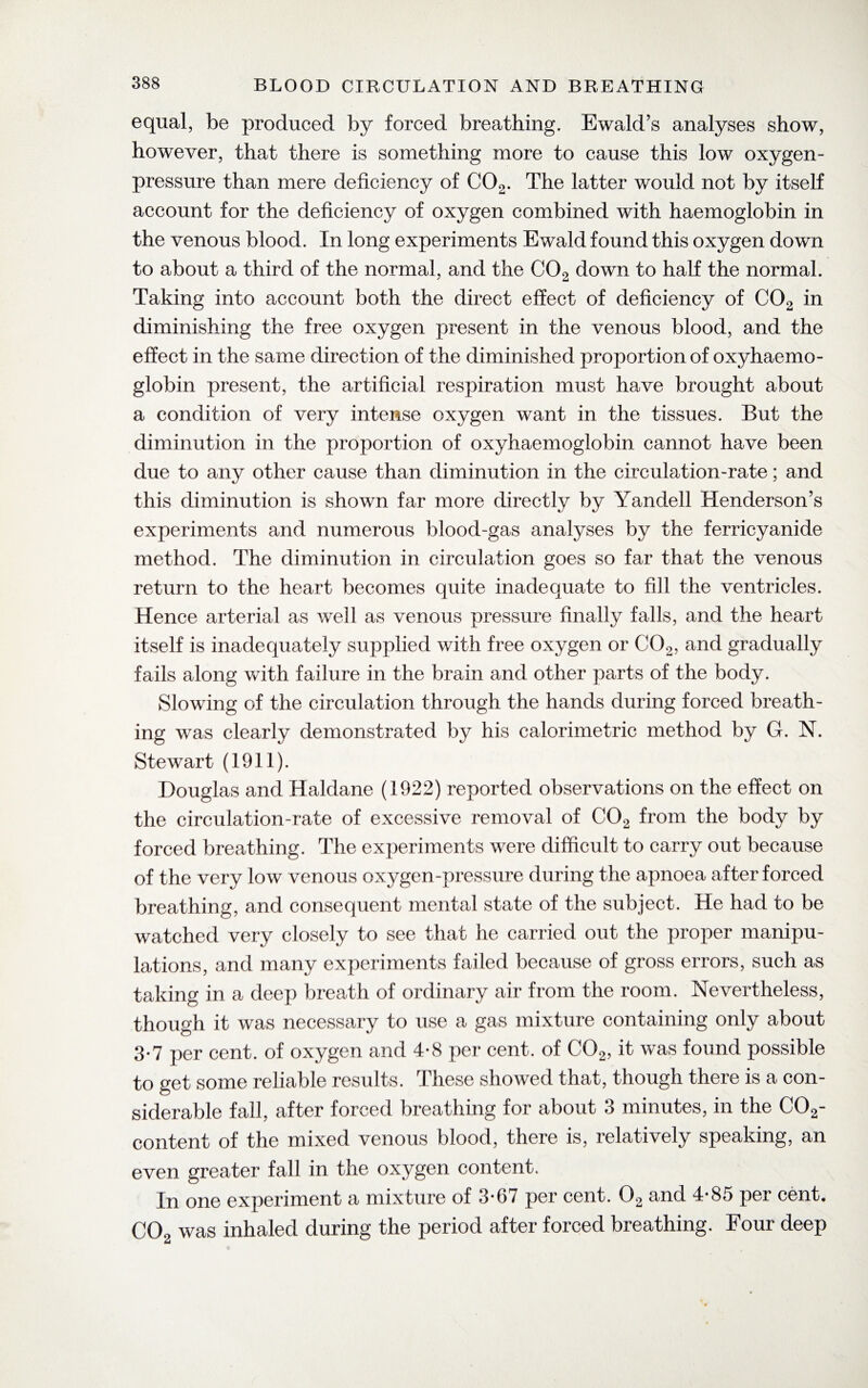 equal, be produced by forced breathing. Ewald’s analyses show, however, that there is something more to cause this low oxygen- pressure than mere deficiency of C02. The latter would not by itself account for the deficiency of oxygen combined with haemoglobin in the venous blood. In long experiments Ewald found this oxygen down to about a third of the normal, and the C02 down to hah the normal. Taking into account both the direct effect of deficiency of C02 in diminishing the free oxygen present in the venous blood, and the effect in the same direction of the diminished proportion of oxyhaemo- globin present, the artificial respiration must have brought about a condition of very intense oxygen want in the tissues. But the diminution in the proportion of oxyhaemoglobin cannot have been due to any other cause than diminution in the circulation-rate; and this diminution is shown far more directly by Yandell Henderson’s experiments and numerous blood-gas analyses by the ferricyanide method. The diminution in circulation goes so far that the venous return to the heart becomes quite inadequate to fill the ventricles. Hence arterial as well as venous pressure finally falls, and the heart itself is inadequately supplied with free oxygen or C02, and gradually fails along with failure in the brain and other parts of the body. Slowing of the circulation through the hands during forced breath¬ ing was clearly demonstrated by his calorimetric method by Gr. N. Stewart (1911). Douglas and Haldane (1922) reported observations on the effect on the circulation-rate of excessive removal of 002 from the body by forced breathing. The experiments were difficult to carry out because of the very low venous oxygen-pressure during the apnoea after forced breathing, and consequent mental state of the subject. He had to be watched very closely to see that he carried out the proper manipu¬ lations, and many experiments failed because of gross errors, such as taking in a deep breath of ordinary air from the room. Nevertheless, though it was necessary to use a gas mixture containing only about 3*7 per cent, of oxygen and 4-8 per cent, of C02, it was found possible to get some reliable results. These showed that, though there is a con¬ siderable fall, after forced breathing for about 3 minutes, in the C02- content of the mixed venous blood, there is, relatively speaking, an even greater fall in the oxygen content. In one experiment a mixture of 3-67 per cent. 02 and 4-85 per cent. C02 was inhaled during the period after forced breathing. Four deep