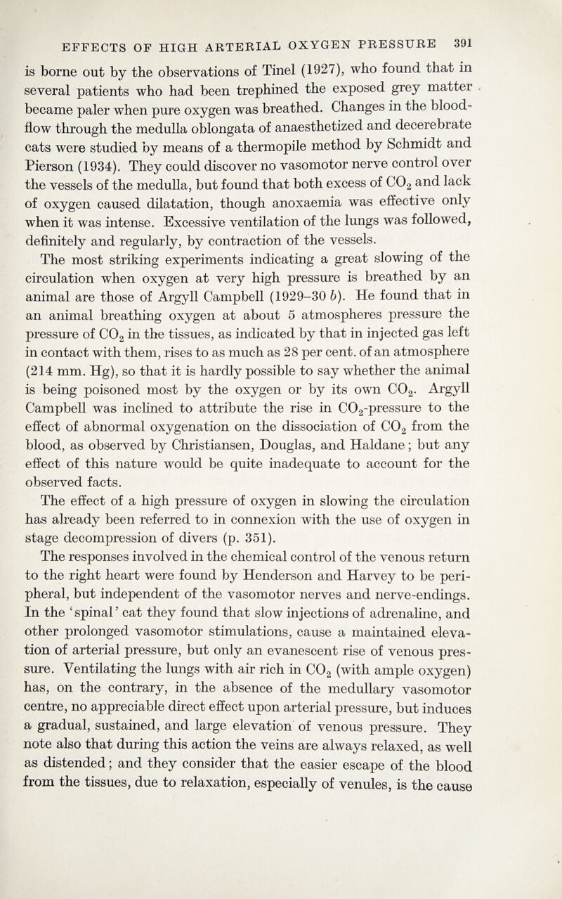 is borne out by the observations of Tinel (1927), who found that in several patients who had been trephined the exposed grey matter became paler when pure oxygen was breathed. Changes in the blood- flow through the medulla oblongata of anaesthetized and decerebrate cats were studied by means of a thermopile method by Schmidt and Pierson (1934). They could discover no vasomotor nerve control over the vessels of the medulla, but found that both excess of C02 and lack of oxygen caused dilatation, though anoxaemia was effective only when it was intense. Excessive ventilation of the lungs was followed, definitely and regularly, by contraction of the vessels. The most striking experiments indicating a great slowing of the circulation when oxygen at very high pressure is breathed by an animal are those of Argyll Campbell (1929-30 b). He found that in an animal breathing oxygen at about 5 atmospheres pressure the pressure of C02 in the tissues, as indicated by that in injected gas left in contact with them, rises to as much as 28 per cent, of an atmosphere (214 mm. Hg), so that it is hardly possible to say whether the animal is being poisoned most by the oxygen or by its own C02. Argyll Campbell was inclined to attribute the rise in C02-pressure to the effect of abnormal oxygenation on the dissociation of C02 from the blood, as observed by Christiansen, Douglas, and Haldane; but any effect of this nature would be quite inadequate to account for the observed facts. The effect of a high pressure of oxygen in slowing the circulation has already been referred to in connexion with the use of oxygen in stage decompression of divers (p. 351). The responses involved in the chemical control of the venous return to the right heart were found by Henderson and Harvey to be peri¬ pheral, but independent of the vasomotor nerves and nerve-endings. In the 'spinal5 cat they found that slow injections of adrenaline, and other prolonged vasomotor stimulations, cause a maintained eleva¬ tion of arterial pressure, but only an evanescent rise of venous pres¬ sure. Ventilating the lungs with air rich in C02 (with ample oxygen) has, on the contrary, in the absence of the medullary vasomotor centre, no appreciable direct effect upon arterial pressure, but induces a gradual, sustained, and large elevation of venous pressure. They note also that during this action the veins are always relaxed, as well as distended; and they consider that the easier escape of the blood from the tissues, due to relaxation, especially of venules, is the cause