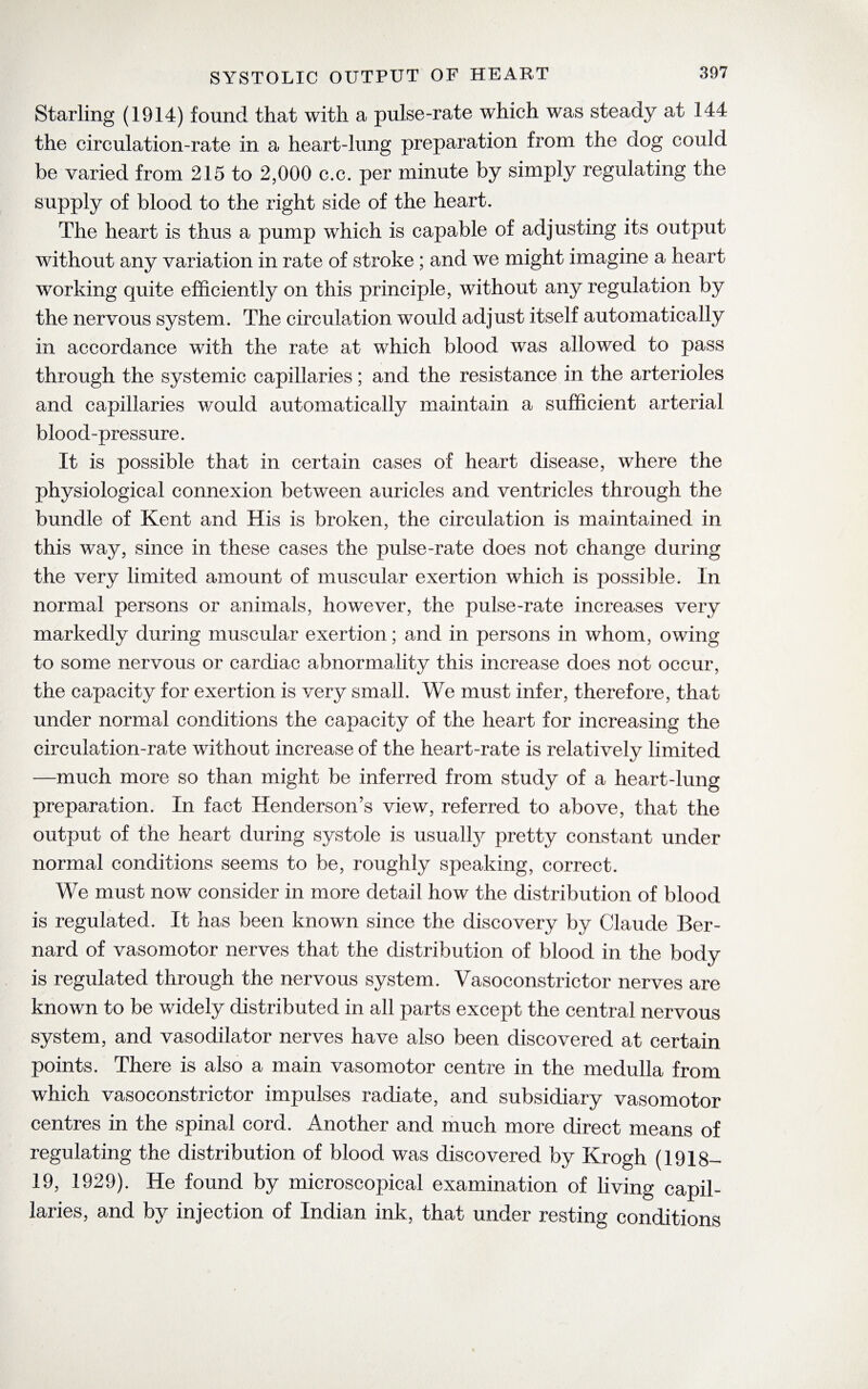 Starling (1914) found that with a pulse-rate which was steady at 144 the circulation-rate in a heart-lung preparation from the dog could be varied from 215 to 2,000 c.c. per minute by simply regulating the supply of blood to the right side of the heart. The heart is thus a pump which is capable of adjusting its output without any variation in rate of stroke ; and we might imagine a heart working quite efficiently on this principle, without any regulation by the nervous system. The circulation would adjust itself automatically in accordance with the rate at which blood was allowed to pass through the systemic capillaries; and the resistance in the arterioles and capillaries would automatically maintain a sufficient arterial blood-pressure. It is possible that in certain cases of heart disease, where the physiological connexion between auricles and ventricles through the bundle of Kent and His is broken, the circulation is maintained in this way, since in these cases the pulse-rate does not change during the very limited amount of muscular exertion which is possible. In normal persons or animals, however, the pulse-rate increases very markedly during muscular exertion; and in persons in whom, owing to some nervous or cardiac abnormality this increase does not occur, the capacity for exertion is very small. We must infer, therefore, that under normal conditions the capacity of the heart for increasing the circulation-rate without increase of the heart-rate is relatively limited —much more so than might be inferred from study of a heart-lung preparation. In fact Henderson’s view, referred to above, that the output of the heart during systole is usualty pretty constant under normal conditions seems to be, roughly speaking, correct. We must now consider in more detail how the distribution of blood is regulated. It has been known since the discovery by Claude Ber¬ nard of vasomotor nerves that the distribution of blood in the body is regulated through the nervous system. Vasoconstrictor nerves are known to be widely distributed in all parts except the central nervous system, and vasodilator nerves have also been discovered at certain points. There is also a main vasomotor centre in the medulla from which vasoconstrictor impulses radiate, and subsidiary vasomotor centres in the spinal cord. Another and much more direct means of regulating the distribution of blood was discovered by Krogh (1918— 19, 1929). He found by microscopical examination of living capil¬ laries, and by injection of Indian ink, that under resting conditions