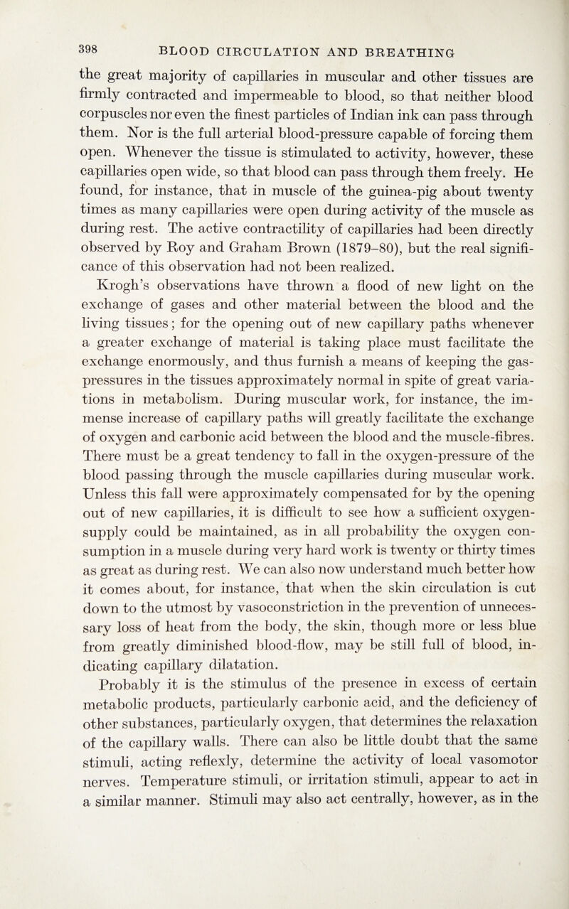 the great majority of capillaries in muscular and other tissues are firmly contracted and impermeable to blood, so that neither blood corpuscles nor even the finest particles of Indian ink can pass through them. Nor is the full arterial blood-pressure capable of forcing them open. Whenever the tissue is stimulated to activity, however, these capillaries open wide, so that blood can pass through them freely. He found, for instance, that in muscle of the guinea-pig about twenty times as many capillaries were open during activity of the muscle as during rest. The active contractility of capillaries had been directly observed by Roy and Graham Brown (1879-80), but the real signifi¬ cance of this observation had not been realized. KroglTs observations have thrown a flood of new light on the exchange of gases and other material between the blood and the living tissues; for the opening out of new capillary paths whenever a greater exchange of material is taking place must facilitate the exchange enormously, and thus furnish a means of keeping the gas- pressures in the tissues approximately normal in spite of great varia¬ tions in metabolism. During muscular work, for instance, the im¬ mense increase of capillary paths will greatly facilitate the exchange of oxygen and carbonic acid between the blood and the muscle-fibres. There must be a great tendency to fall in the oxygen-pressure of the blood passing through the muscle capillaries during muscular work. Unless this fall were approximately compensated for by the opening out of new capillaries, it is difficult to see how a sufficient oxygen- supply could be maintained, as in all probability the oxygen con¬ sumption in a muscle during very hard work is twenty or thirty times as great as during rest. We can also now understand much better how it comes about, for instance, that when the skin circulation is cut down to the utmost by vasoconstriction in the prevention of unneces¬ sary loss of heat from the body, the skin, though more or less blue from greatly diminished blood-flow, may be still full of blood, in¬ dicating capillary dilatation. Probably it is the stimulus of the presence in excess of certain metabolic products, particularly carbonic acid, and the deficiency of other substances, particularly oxygen, that determines the relaxation of the capillary walls. There can also be little doubt that the same stimuli, acting reflexly, determine the activity of local vasomotor nerves. Temperature stimuli, or irritation stimuli, appear to act in a similar manner. Stimuli may also act centrally, however, as in the