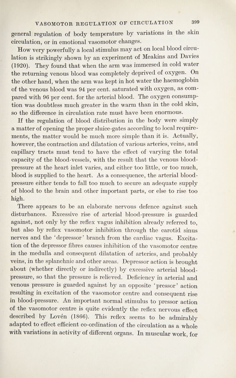 VASOMOTOR REGULATION OF CIRCULATION general regulation of body temperature by variations in the skin circulation, or in emotional vasomotor changes. How very powerfully a local stimulus may act on local blood circu¬ lation is strikingly shown by an experiment of Meakins and Davies (1920). They found that when the arm was immersed in cold water the returning venous blood was completely deprived of oxygen. On the other hand, when the arm was kept in hot water the haemoglobin of the venous blood was 94 per cent, saturated with oxygen, as com¬ pared with 96 per cent, for the arterial blood. The oxygen consump¬ tion was doubtless much greater in the warm than in the cold skin, so the difference in circulation rate must have been enormous. If the regulation of blood distribution in the body were simply a matter of opening the proper sluice-gates according to local require¬ ments, the matter would be much more simple than it is. Actually, however, the contraction and dilatation of various arteries, veins, and capillary tracts must tend to have the effect of varying the total capacity of the blood-vessels, with the result that the venous blood- pressure at the heart inlet varies, and either too little, or too much, blood is supplied to the heart. As a consequence, the arterial blood- pressure either tends to fall too much to secure an adequate supply of blood to the brain and other important parts, or else to rise too high. There appears to be an elaborate nervous defence against such disturbances. Excessive rise of arterial blood-pressure is guarded against, not only by the reflex vagus inhibition already referred to, but also by reflex vasomotor inhibition through the carotid sinus nerves and the 'depressor5 branch from the cardiac vagus. Excita¬ tion of the depressor fibres causes inhibition of the vasomotor centre in the medulla and consequent dilatation of arteries, and probably veins, in the splanchnic and other areas. Depressor action is brought about (whether directly or indirectly) by excessive arterial blood- pressure, so that the pressure is relieved. Deficiency in arterial and venous pressure is guarded against by an opposite 'pressor5 action resulting in excitation of the vasomotor centre and consequent rise in blood-pressure. An important normal stimulus to pressor action of the vasomotor centre is quite evidently the reflex nervous effect described by Loven (1866). This reflex seems to be admirably adapted to effect efficient co-ordination of the circulation as a whole with variations in activity of different organs. In muscular work, for
