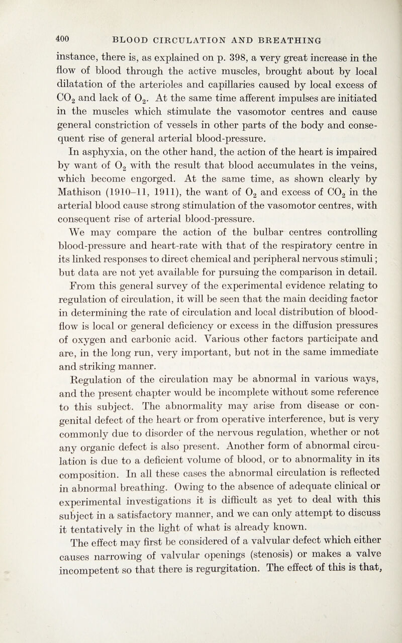 instance, there is, as explained on p. 398, a very great increase in the flow of blood through the active muscles, brought about by local dilatation of the arterioles and capillaries caused by local excess of C02 and lack of 02. At the same time afferent impulses are initiated in the muscles which stimulate the vasomotor centres and cause general constriction of vessels in other parts of the body and conse¬ quent rise of general arterial blood-pressure. In asphyxia, on the other hand, the action of the heart is impaired by want of 02 with the result that blood accumulates in the veins, which become engorged. At the same time, as shown clearly by Mathison (1910-11, 1911), the want of 02 and excess of C02 in the arterial blood cause strong stimulation of the vasomotor centres, with consequent rise of arterial blood-pressure. We may compare the action of the bulbar centres controlling blood-pressure and heart-rate with that of the respiratory centre in its linked responses to direct chemical and peripheral nervous stimuli; but data are not yet available for pursuing the comparison in detail. From this general survey of the experimental evidence relating to regulation of circulation, it will be seen that the main deciding factor in determining the rate of circulation and local distribution of blood- flow is local or general deficiency or excess in the diffusion pressures of oxygen and carbonic acid. Various other factors participate and are, in the long run, very important, but not in the same immediate and striking manner. Regulation of the circulation may be abnormal in various ways, and the present chapter would be incomplete without some reference to this subject. The abnormality may arise from disease or con¬ genital defect of the heart or from operative interference, but is very commonly due to disorder of the nervous regulation, whether or not any organic defect is also present. Another form of abnormal circu¬ lation is due to a deficient volume of blood, or to abnormality in its composition. In all these cases the abnormal circulation is reflected in abnormal breathing. Owing to the absence of adequate clinical or experimental investigations it is difficult as yet to deal with this subject in a satisfactory manner, and we can only attempt to discuss it tentatively in the light of what is already known. The effect may first be considered of a valvular defect which either causes narrowing of valvular openings (stenosis) or makes a valve incompetent so that there is regurgitation. The effect of this is that,