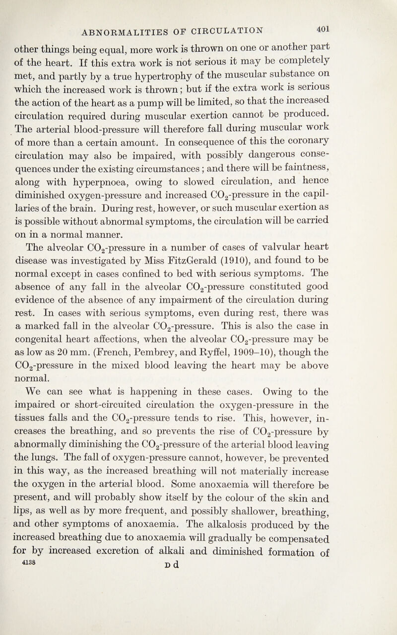 ABNORMALITIES OF CIRCULATION other things being equal, more work is thrown on one or another part of the heart. If this extra work is not serious it may be completely met, and partly by a true hypertrophy of the muscular substance on which the increased work is thrown; but if the extra work is serious the action of the heart as a pump will be limited, so that the increased circulation required during muscular exertion cannot be produced. The arterial blood-pressure will therefore fall during muscular work of more than a certain amount. In consequence of this the coronary circulation may also be impaired, with possibly dangerous conse¬ quences under the existing circumstances ; and there will be faintness, along with hyperpnoea, owing to slowed circulation, and hence diminished oxygen-pressure and increased C02-pressure in the capil¬ laries of the brain. During rest, however, or such muscular exertion as is possible without abnormal symptoms, the circulation will be carried on in a normal manner. The alveolar C02-pressure in a number of cases of valvular heart disease was investigated by Miss FitzGerald (1910), and found to be normal except in cases confined to bed with serious symptoms. The absence of any fall in the alveolar C02-pressure constituted good evidence of the absence of any impairment of the circulation during rest. In cases with serious symptoms, even during rest, there was a marked fall in the alveolar C02-pressure. This is also the case in congenital heart affections, when the alveolar C02-pressure may be as low as 20 mm. (French, Pembrey, and Ryffel, 1909-10), though the C02-pressure in the mixed blood leaving the heart may be above normal. We can see what is happening in these cases. Owing to the impaired or short-circuited circulation the oxygen-pressure in the tissues falls and the C02-pressure tends to rise. This, however, in¬ creases the breathing, and so prevents the rise of C02-pressure by abnormally diminishing the C02-pressure of the arterial blood leaving the lungs. The fall of oxygen-pressure cannot, however, be prevented in this way, as the increased breathing will not materially increase the oxygen in the arterial blood. Some anoxaemia will therefore be present, and will probably show itself by the colour of the skin and lips, as w7ell as by more frequent, and possibly shallower, breathing, and other symptoms of anoxaemia. The alkalosis produced by the increased breathing due to anoxaemia will gradually be compensated for by increased excretion of alkali and diminished formation of 4138 d d