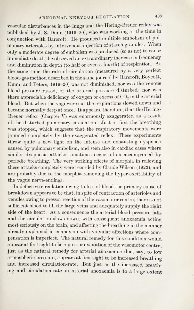 vascular disturbances in the lungs and the Hering-Breuer reflex was published by J. S. Dunn (1919-20), who was working at the time in conjunction with Barcroft. He produced multiple embolism of pul¬ monary arterioles by intravenous injection of starch granules. When only a moderate degree of embolism was produced (so as not to cause immediate death) he observed an extraordinary increase in frequency and diminution in depth (to half or even a fourth) of respiration. At the same time the rate of circulation (measured by a very perfect blood-gas method described in the same journal by Barcroft, Boycott, Dunn, and Peters, 1919-20) was not diminished, nor was the venous blood-pressure raised, or the arterial pressure disturbed: nor was there appreciable deficiency of oxygen or excess of C02 in the arterial blood. But when the vagi were cut the respirations slowed down and became normally deep at once. It appears, therefore, that the Hering- Breuer reflex (Chapter V) was enormously exaggerated as a result of the disturbed pulmonary circulation. Just at first the breathing was stopped, which suggests that the respiratory movements were jammed completely by the exaggerated reflex. These experiments throw quite a new light on the intense and exhausting dyspnoea caused by pulmonary embolism, and seen also in cardiac cases where similar dyspnoeic attacks sometimes occur, often accompanied by periodic breathing. The very striking effects of morphia in relieving these attacks completely were recorded by Claude Wilson (1923), and are probably due to the morphia removing the hyper-excitability of the vagus nerve-endings. In defective circulation owing to loss of blood the primary cause of breakdown appears to be that, in spite of contraction of arterioles and venules owing to pressor reaction of the vasomotor centre, there is not sufficient blood to fill the large veins and adequately supply the right side of the heart. As a consequence the arterial blood-pressure falls and the circulation slows down, with consequent anoxaemia acting most seriously on the brain, and affecting the breathing in the manner already explained in connexion with valvular affections where com¬ pensation is imperfect. The natural remedy for this condition would appear at first sight to be a pressor excitation of the vasomotor centre, just as the natural remedy for arterial anoxaemia due, say, to low atmospheric pressure, appears at first sight to be increased breathing and increased circulation-rate. But just as the increased breath¬ ing and circulation-rate in arterial anoxaemia is to a large extent
