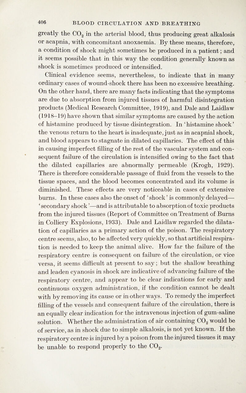 greatly the C02 in the arterial blood, thus producing great alkalosis or acapnia, with concomitant anoxaemia. By these means, therefore, a condition of shock might sometimes be produced in a patient; and it seems possible that in this way the condition generally known as shock is sometimes produced or intensified. Clinical evidence seems, nevertheless, to indicate that in many ordinary cases of wound-shock there has been no excessive breathing. On the other hand, there are many facts indicating that the symptoms are due to absorption from injured tissues of harmful disintegration products (Medical Research Committee, 1919), and Dale and Laidlaw (1918-19) have shown that similar symptoms are caused by the action of histamine produced by tissue disintegration. In chistamine shock’ the venous return to the heart is inadequate, just as in acapnial shock, and blood appears to stagnate in dilated capillaries. The effect of this in causing imperfect filling of the rest of the vascular system and con¬ sequent failure of the circulation is intensified owing to the fact that the dilated capillaries are abnormally permeable (Krogh, 1929). There is therefore considerable passage of fluid from the vessels to the tissue spaces, and the blood becomes concentrated and its volume is diminished. These effects are very noticeable in cases of extensive burns. In these cases also the onset of 'shock ’ is commonly delayed— ‘ secondary shock ’—and is attributable to absorption of toxic products from the injured tissues (Report of Committee on Treatment of Burns in Colliery Explosions, 1933). Dale and Laidlaw regarded the dilata¬ tion of capillaries as a primary action of the poison. The respiratory centre seems, also, to be affected very quickly, so that artificial respira¬ tion is needed to keep the animal alive. How far the failure of the respiratory centre is consequent on failure of the circulation, or vice versa, it seems difficult at present to say; but the shallow breathing and leaden cyanosis in shock are indicative of advancing failure of the respiratory centre, and appear to be clear indications for early and continuous oxygen administration, if the condition cannot be dealt with by removing its cause or in other ways. To remedy the imperfect filling of the vessels and consequent failure of the circulation, there is an equally clear indication for the intravenous injection of gum-saline solution. Whether the administration of air containing C02 would be of service, as in shock due to simple alkalosis, is not yet known. If the respiratory centre is injured by a poison from the injured tissues it may be unable to respond properly to the C02.