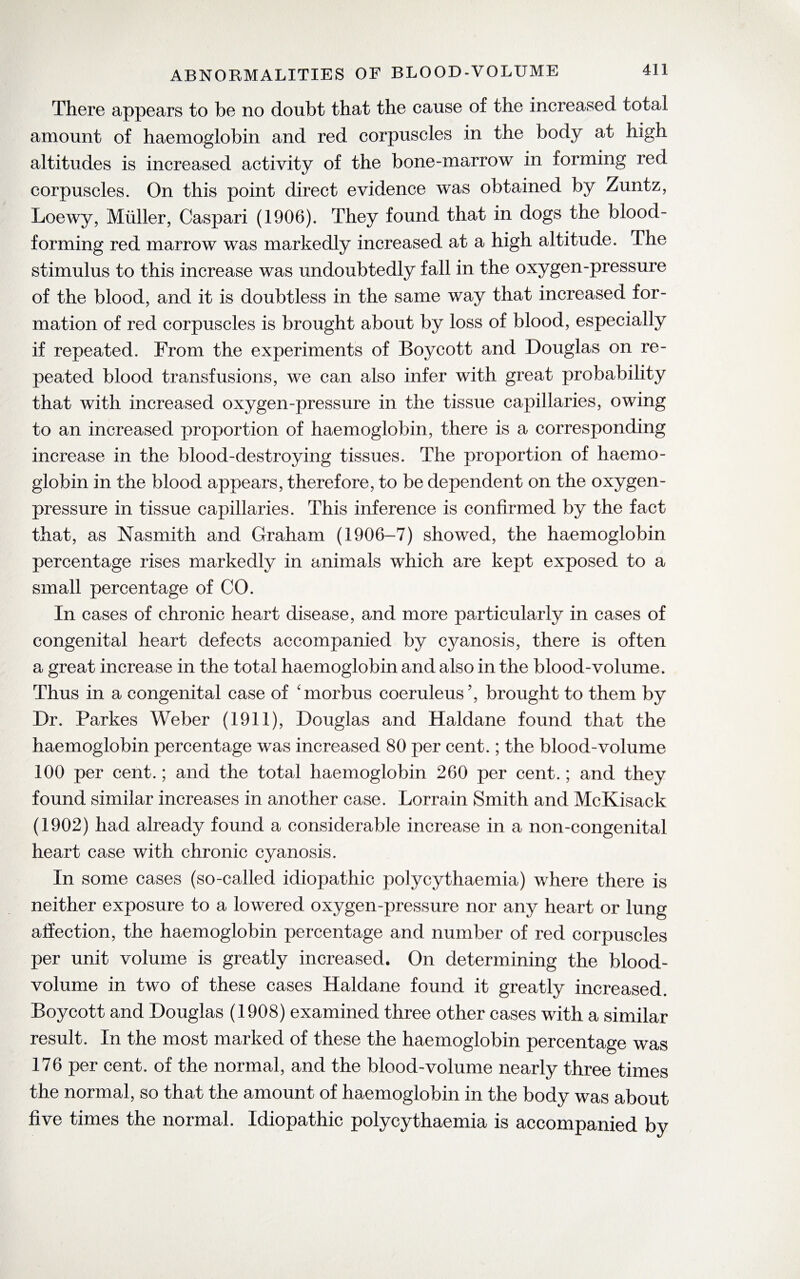 There appears to be no doubt that the cause of the increased total amount of haemoglobin and red corpuscles in the body at high altitudes is increased activity of the bone-marrow in forming red corpuscles. On this point direct evidence was obtained by Zuntz, Loewy, Muller, Caspari (1906). They found that in dogs the blood- forming red marrow was markedly increased at a high altitude. The stimulus to this increase was undoubtedly fall in the oxygen-pressure of the blood, and it is doubtless in the same way that increased for¬ mation of red corpuscles is brought about by loss of blood, especially if repeated. From the experiments of Boycott and Douglas on re¬ peated blood transfusions, we can also infer with great probability that with increased oxygen-pressure in the tissue capillaries, owing to an increased proportion of haemoglobin, there is a corresponding increase in the blood-destroying tissues. The proportion of haemo¬ globin in the blood appears, therefore, to be dependent on the oxygen- pressure in tissue capillaries. This inference is confirmed by the fact that, as Nasmith and Graham (1906-7) showed, the haemoglobin percentage rises markedly in animals which are kept exposed to a small percentage of CO. In cases of chronic heart disease, and more particularly in cases of congenital heart defects accompanied by cyanosis, there is often a great increase in the total haemoglobin and also in the blood-volume. Thus in a congenital case of 'morbus coeruleus’, brought to them by Dr. Parkes Weber (1911), Douglas and Haldane found that the haemoglobin percentage was increased 80 per cent.; the blood-volume 100 per cent.; and the total haemoglobin 260 per cent.; and they found similar increases in another case. Lorrain Smith and McKisack (1902) had already found a considerable increase in a non-congenital heart case with chronic cyanosis. In some cases (so-called idiopathic polycythaemia) where there is neither exposure to a lowered oxygen-pressure nor any heart or lung affection, the haemoglobin percentage and number of red corpuscles per unit volume is greatly increased. On determining the blood- volume in two of these cases Haldane found it greatly increased. Boycott and Douglas (1908) examined three other cases with a similar result. In the most marked of these the haemoglobin percentage was 176 per cent, of the normal, and the blood-volume nearly three times the normal, so that the amount of haemoglobin in the body was about five times the normal. Idiopathic polycythaemia is accompanied by