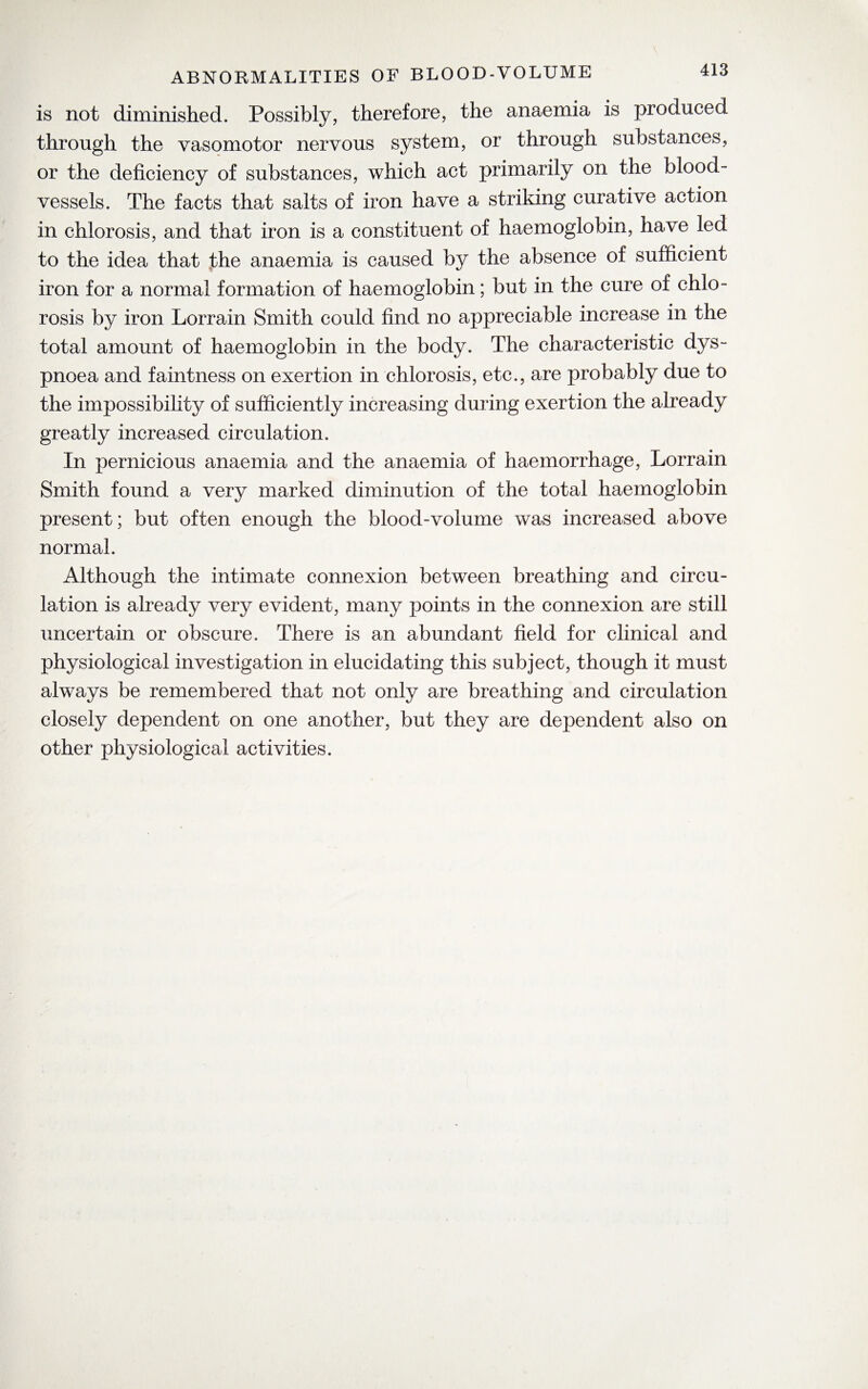 is not diminished. Possibly, therefore, the anaemia is produced through the vasomotor nervous system, or through substances, or the deficiency of substances, which act primarily on the blood¬ vessels. The facts that salts of iron have a striking curative action in chlorosis, and that iron is a constituent of haemoglobin, have led to the idea that the anaemia is caused by the absence of sufficient iron for a normal formation of haemoglobin; but in the cure of chlo¬ rosis by iron Lorrain Smith could find no appreciable increase in the total amount of haemoglobin in the body. The characteristic dys¬ pnoea and faintness on exertion in chlorosis, etc., are probably due to the impossibility of sufficiently increasing during exertion the already greatly increased circulation. In pernicious anaemia and the anaemia of haemorrhage, Lorrain Smith found a very marked diminution of the total haemoglobin present; but often enough the blood-volume was increased above normal. Although the intimate connexion between breathing and circu¬ lation is already very evident, many points in the connexion are still uncertain or obscure. There is an abundant field for clinical and physiological investigation in elucidating this subject, though it must always be remembered that not only are breathing and circulation closely dependent on one another, but they are dependent also on other physiological activities.