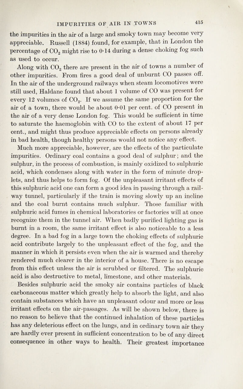 IMPURITIES OF AIR IN TOWNS the impurities in the air of a large and smoky town may become very appreciable. Russell (1884) found, for example, that in London the percentage of C02 might rise to 0*14 during a dense choking fog such as used to occur. Along with C02 there are present in the air of towns a number of other impurities. From fires a good deal of unburnt CO passes off. In the air of the underground railways when steam locomotives were still used, Haldane found that about 1 volume of CO was present for every 12 volumes of C02. If we assume the same proportion for the air of a town, there would be about 0*01 per cent, of CO present in the air of a very dense London fog. This would be sufficient in time to saturate the haemoglobin with CO to the extent of about 17 per cent., and might thus produce appreciable effects on persons already in bad health, though healthy persons would not notice any effect. Much more appreciable, however, are the effects of the particulate impurities. Ordinary coal contains a good deal of sulphur; and the sulphur, in the process of combustion, is mainly oxidized to sulphuric ♦ acid, which condenses along with water in the form of minute drop¬ lets, and thus helps to form fog. Of the unpleasant irritant effects of this sulphuric acid one can form a good idea in passing through a rail¬ way tunnel, particularly if the train is moving slowly up an incline and the coal burnt contains much sulphur. Those familiar with sulphuric acid fumes in chemical laboratories or factories will at once recognize them in the tunnel air. When badly purified lighting gas is burnt in a room, the same irritant effect is also noticeable to a less degree. In a bad fog in a large town the choking effects of sulphuric acid contribute largely to the unpleasant effect of the fog, and the manner in which it persists even when the air is warmed and thereby rendered much clearer in the interior of a house. There is no escape from this effect unless the air is scrubbed or filtered. The sulphuric acid is also destructive to metal, limestone, and other materials. Besides sulphuric acid the smoky air contains particles of black carbonaceous matter which greatly help to absorb the light, and also contain substances which have an unpleasant odour and more or less irritant effects on the air-passages. As will be shown below, there is no reason to believe that the continued inhalation of these particles has any deleterious effect on the lungs, and in ordinary town air they are hardly ever present in sufficient concentration to be of any direct consequence in other ways to health. Their greatest importance