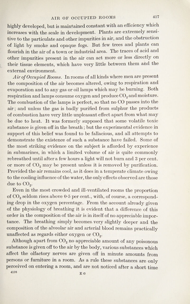 AIR OF OCCUPIED ROOMS highly developed, but is maintained constant with an efficiency which increases with the scale in development. Plants are extremely sensi¬ tive to the particulate and other impurities in air, and the obstruction of light by smoke and opaque fogs. But few trees and plants can flourish in the air of a town or industrial area. The traces of acid and other impurities present in the air can act more or less directly on their tissue elements, wilich have very little between them and the external environment. Air of Occupied Rooms. In rooms of all kinds where men are present the composition of the air becomes altered, owing to respiration and evaporation and to any gas or oil lamps which may be burning. Both respiration and lamps consume oxygen and produce C02 and moisture. The combustion of the lamps is perfect, so that no CO passes into the air; and unless the gas is badly purified from sulphur the products of combustion have very little unpleasant effect apart from what may be due to heat. It was formerly supposed that some volatile toxic substance is given off in the breath; but the experimental evidence in support of this belief was found to be fallacious, and all attempts to demonstrate the existence of such a substance have failed. Some of the most striking evidence on the subject is afforded by experience in submarines, in which a limited volume of air is quite commonly rebreathed until after a few hours a light will not burn and 3 per cent, or more of C02 may be present unless it is removed by purification. Provided the air remains cool, as it does in a temperate climate owing to the cooling influence of the water, the only effects observed are those due to C02. Even in the most crowded and ill-ventilated rooms the proportion of C02 seldom rises above 0-5 per cent., with, of course, a correspond¬ ing drop in the oxygen percentage. From the account already given of the physiology of breathing it is evident that a difference of this order in the composition of the air is in itself of no appreciable impor¬ tance. The breathing simply becomes very slightly deeper and the composition of the alveolar air and arterial blood remains practically unaffected as regards either oxygen or C02. Although apart from C02 no appreciable amount of any poisonous substance is given off to the air by the body, various substances which affect the olfactory nerves are given off in minute amounts from persons or furniture in a room. As a rule these substances are only perceived on entering a room, and are not noticed after a short time