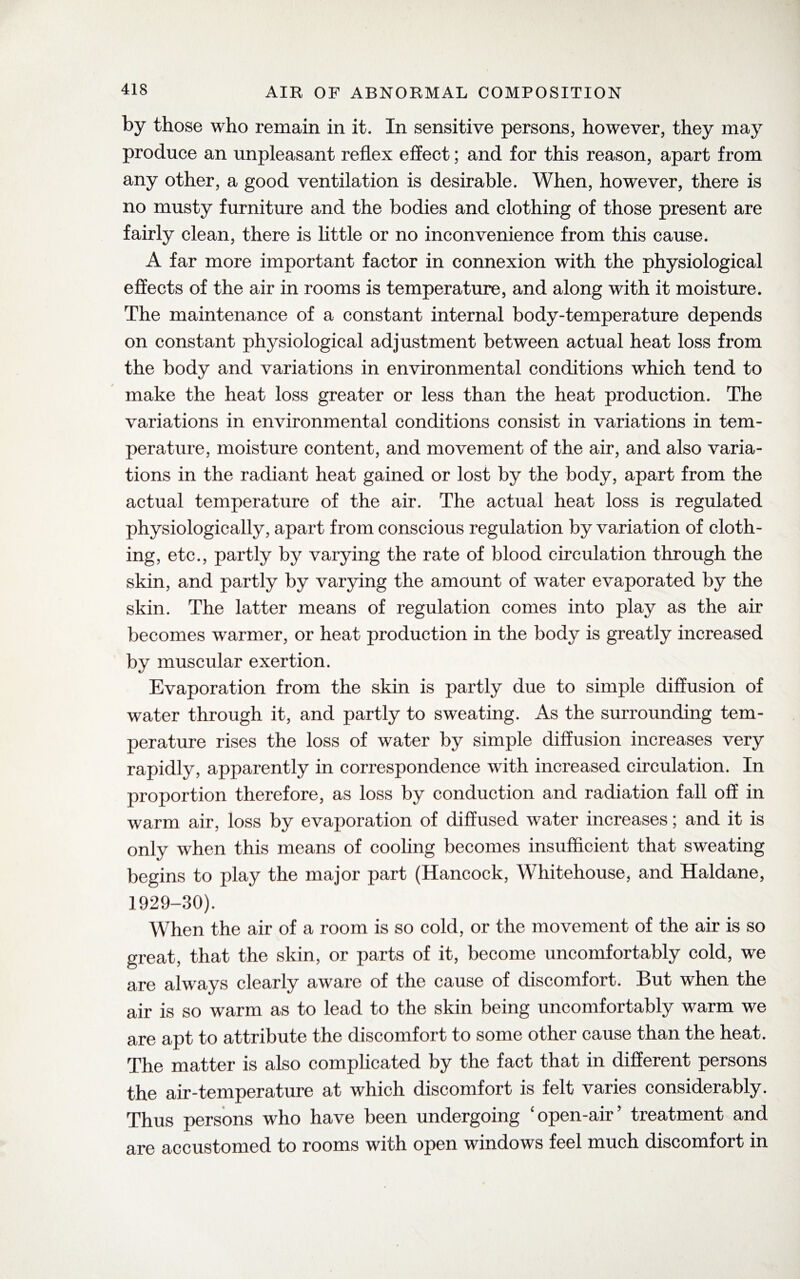 by those who remain in it. In sensitive persons, however, they may produce an unpleasant reflex effect; and for this reason, apart from any other, a good ventilation is desirable. When, however, there is no musty furniture and the bodies and clothing of those present are fairly clean, there is little or no inconvenience from this cause. A far more important factor in connexion with the physiological effects of the air in rooms is temperature, and along with it moisture. The maintenance of a constant internal body-temperature depends on constant physiological adjustment between actual heat loss from the body and variations in environmental conditions which tend to make the heat loss greater or less than the heat production. The variations in environmental conditions consist in variations in tem¬ perature, moisture content, and movement of the air, and also varia¬ tions in the radiant heat gained or lost by the body, apart from the actual temperature of the air. The actual heat loss is regulated physiologically, apart from conscious regulation by variation of cloth¬ ing, etc., partly by varying the rate of blood circulation through the skin, and partly by varying the amount of water evaporated by the skin. The latter means of regulation comes into play as the air becomes warmer, or heat production in the body is greatly increased by muscular exertion. Evaporation from the skin is partly due to simple diffusion of water through it, and partly to sweating. As the surrounding tem¬ perature rises the loss of water by simple diffusion increases very rapidly, apparently in correspondence with increased circulation. In proportion therefore, as loss by conduction and radiation fall off in warm air, loss by evaporation of diffused water increases; and it is only when this means of cooling becomes insufficient that sweating begins to play the major part (Hancock, Whitehouse, and Haldane, 1929-30). When the air of a room is so cold, or the movement of the air is so great, that the skin, or parts of it, become uncomfortably cold, we are always clearly aware of the cause of discomfort. But when the air is so warm as to lead to the skin being uncomfortably warm we are apt to attribute the discomfort to some other cause than the heat. The matter is also complicated by the fact that in different persons the air-temperature at which discomfort is felt varies considerably. Thus persons who have been undergoing ‘open-air treatment and are accustomed to rooms with open windows feel much discomfort in