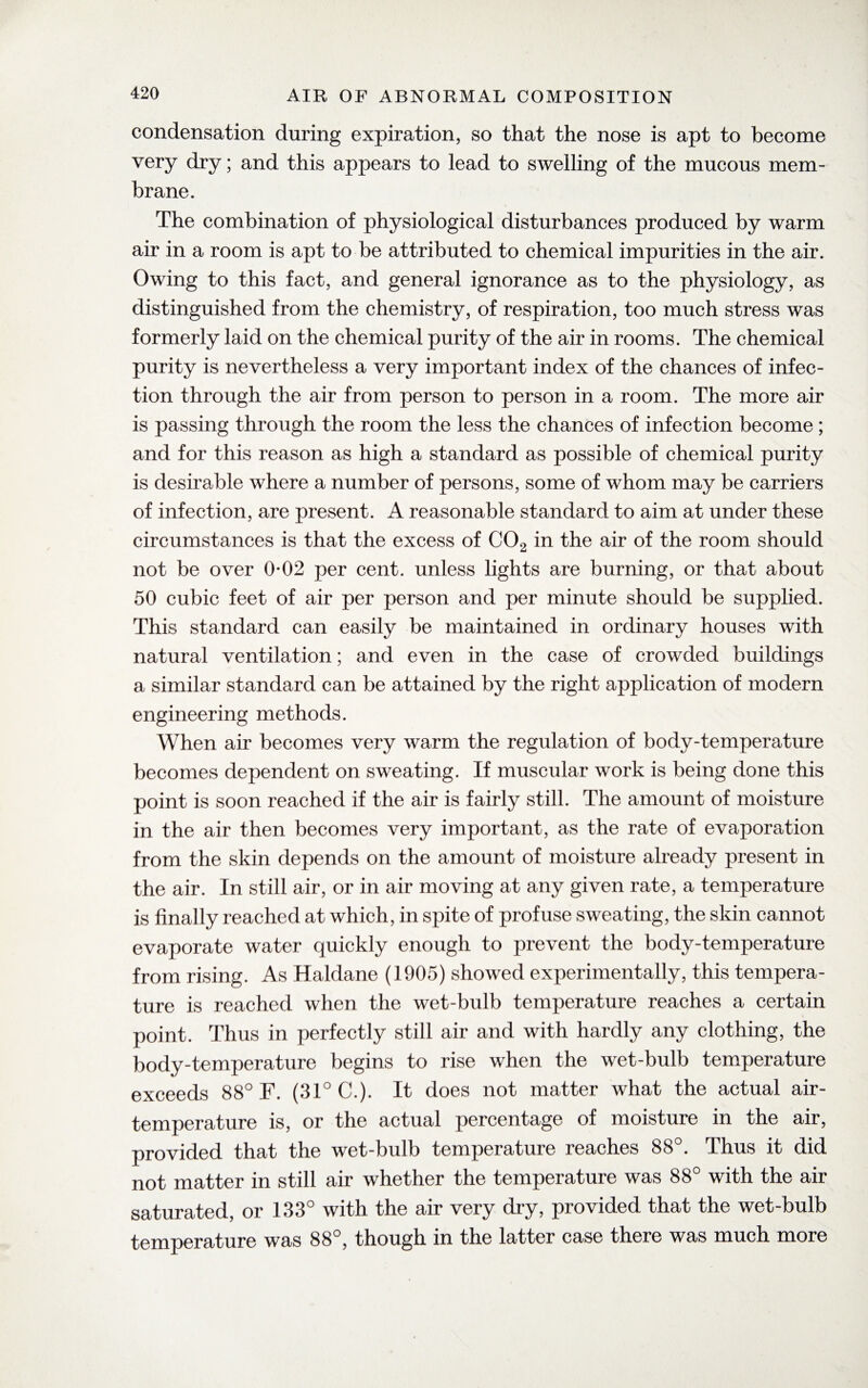 condensation during expiration, so that the nose is apt to become very dry; and this appears to lead to swelling of the mucous mem¬ brane. The combination of physiological disturbances produced by warm air in a room is apt to be attributed to chemical impurities in the air. Owing to this fact, and general ignorance as to the physiology, as distinguished from the chemistry, of respiration, too much stress was formerly laid on the chemical purity of the air in rooms. The chemical purity is nevertheless a very important index of the chances of infec¬ tion through the air from person to person in a room. The more air is passing through the room the less the chances of infection become ; and for this reason as high a standard as possible of chemical purity is desirable where a number of persons, some of whom may be carriers of infection, are present. A reasonable standard to aim at under these circumstances is that the excess of C02 in the air of the room should not be over 0-02 per cent, unless lights are burning, or that about 50 cubic feet of air per person and per minute should be supplied. This standard can easily be maintained in ordinary houses with natural ventilation; and even in the case of crowded buildings a similar standard can be attained by the right application of modern engineering methods. When air becomes very warm the regulation of body-temperature becomes dependent on sweating. If muscular work is being done this point is soon reached if the air is fairly still. The amount of moisture in the air then becomes very important, as the rate of evaporation from the skin depends on the amount of moisture already present in the air. In still air, or in air moving at any given rate, a temperature is finally reached at which, in spite of profuse sweating, the skin cannot evaporate water quickly enough to prevent the body-temperature from rising. As Haldane (1905) showed experimentally, this tempera¬ ture is reached when the wet-bulb temperature reaches a certain point. Thus in perfectly still air and with hardly any clothing, the body-temperature begins to rise when the wet-bulb temperature exceeds 88° F. (31° C.). It does not matter what the actual air- temperature is, or the actual percentage of moisture in the air, provided that the wet-bulb temperature reaches 88°. Thus it did not matter in still air whether the temperature was 88° with the air saturated, or 133° with the air very dry, provided that the wet-bulb temperature was 88°, though in the latter case there was much more