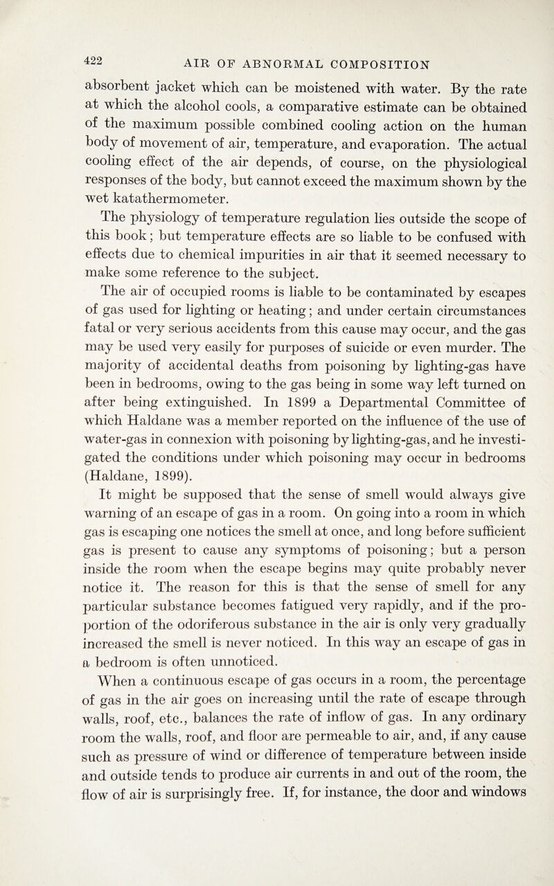 absorbent jacket which can be moistened with water. By the rate at which the alcohol cools, a comparative estimate can be obtained of the maximum possible combined cooling action on the human body of movement of air, temperature, and evaporation. The actual cooling effect of the air depends, of course, on the physiological responses of the body, but cannot exceed the maximum shown by the wet katathermometer. The physiology of temperature regulation lies outside the scope of this book; but temperature effects are so liable to be confused with effects due to chemical impurities in air that it seemed necessary to make some reference to the subject. The air of occupied rooms is liable to be contaminated by escapes of gas used for lighting or heating; and under certain circumstances fatal or very serious accidents from this cause may occur, and the gas may be used very easily for purposes of suicide or even murder. The majority of accidental deaths from poisoning by lighting-gas have been in bedrooms, owing to the gas being in some way left turned on after being extinguished. In 1899 a Departmental Committee of which Haldane was a member reported on the influence of the use of water-gas in connexion with poisoning by lighting-gas, and he investi¬ gated the conditions under which poisoning may occur in bedrooms (Haldane, 1899). It might be supposed that the sense of smell would always give warning of an escape of gas in a room. On going into a room in which gas is escaping one notices the smell at once, and long before sufficient gas is present to cause any symptoms of poisoning; but a person inside the room when the escape begins may quite probably never notice it. The reason for this is that the sense of smell for any particular substance becomes fatigued very rapidly, and if the pro¬ portion of the odoriferous substance in the air is only very gradually increased the smell is never noticed. In this way an escape of gas in a bedroom is often unnoticed. When a continuous escape of gas occurs in a room, the percentage of gas in the air goes on increasing until the rate of escape through walls, roof, etc., balances the rate of inflow of gas. In any ordinary room the walls, roof, and floor are permeable to air, and, if any cause such as pressure of wind or difference of temperature between inside and outside tends to produce air currents in and out of the room, the flow of air is surprisingly free. If, for instance, the door and windows