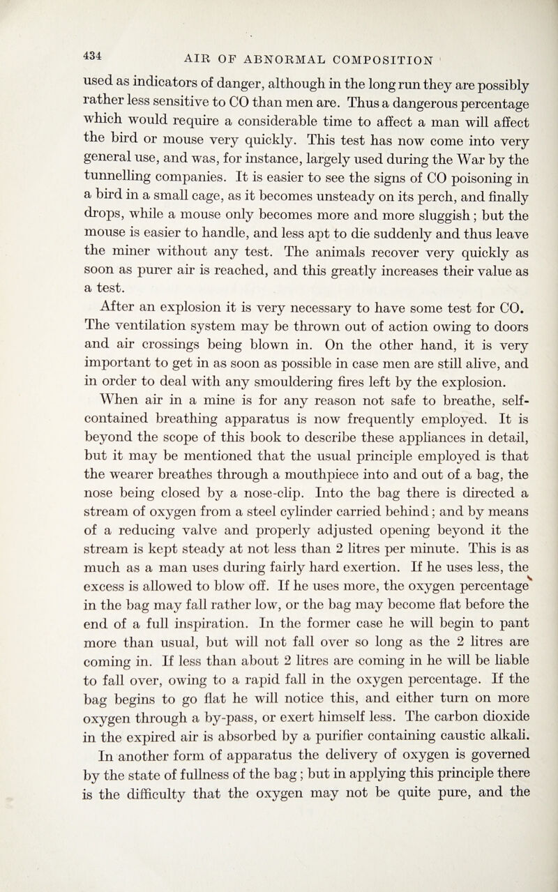 used as indicators of danger, although in the long run they are possibly rather less sensitive to CO than men are. Thus a dangerous percentage which would require a considerable time to affect a man will affect the bird or mouse very quickly. This test has now come into very general use, and was, for instance, largely used during the War by the tunnelling companies. It is easier to see the signs of CO poisoning in a bird in a small cage, as it becomes unsteady on its perch, and finally drops, while a mouse only becomes more and more sluggish; but the mouse is easier to handle, and less apt to die suddenly and thus leave the miner without any test. The animals recover very quickly as soon as purer air is reached, and this greatly increases their value as a test. After an explosion it is very necessary to have some test for CO. The ventilation system may be thrown out of action owing to doors and air crossings being blown in. On the other hand, it is very important to get in as soon as possible in case men are still alive, and in order to deal with any smouldering fires left by the explosion. When air in a mine is for any reason not safe to breathe, self- contained breathing apparatus is now frequently employed. It is beyond the scope of this book to describe these appliances in detail, but it may be mentioned that the usual principle employed is that the wearer breathes through a mouthpiece into and out of a bag, the nose being closed by a nose-clip. Into the bag there is directed a stream of oxygen from a steel cylinder carried behind; and by means of a reducing valve and properly adjusted opening beyond it the stream is kept steady at not less than 2 litres per minute. This is as much as a man uses during fairly hard exertion. If he uses less, the excess is allowed to blow off. If he uses more, the oxygen percentage in the bag may fall rather low, or the bag may become flat before the end of a full inspiration. In the former case he will begin to pant more than usual, but will not fall over so long as the 2 litres are coming in. If less than about 2 litres are coming in he will be liable to fall over, owing to a rapid fall in the oxygen percentage. If the bag begins to go flat he will notice this, and either turn on more oxygen through a by-pass, or exert himself less. The carbon dioxide in the expired air is absorbed by a purifier containing caustic alkali. In another form of apparatus the delivery of oxygen is governed by the state of fullness of the bag; but in applying this principle there is the difficulty that the oxygen may not be quite pure, and the