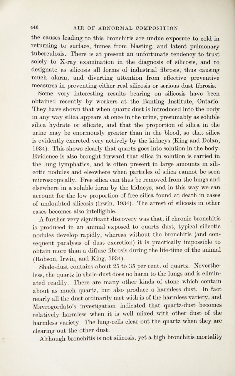 the causes leading to this bronchitis are undue exposure to cold in returning to surface, fumes from blasting, and latent pulmonary tuberculosis. There is at present an unfortunate tendency to trust solely to X-ray examination in the diagnosis of silicosis, and to designate as silicosis all forms of industrial fibrosis, thus causing much alarm, and diverting attention from effective preventive measures in preventing either real silicosis or serious dust fibrosis. Some very interesting results bearing on silicosis have been obtained recently by workers at the Banting Institute, Ontario. They have shown that when quartz dust is introduced into the body in any way silica appears at once in the urine, presumably as soluble silica hydrate or silicate, and that the proportion of silica in the urine may be enormously greater than in the blood, so that silica is evidently excreted very actively by the kidneys (King and Dolan, 1934). This shows clearly that quartz goes into solution in the body. Evidence is also brought forward that silica in solution is carried in the lung lymphatics, and is often present in large amounts in sili¬ cotic nodules and elsewhere when particles of silica cannot be seen microscopically. Free silica can thus be removed from the lungs and elsewhere in a soluble form by the kidneys, and in this way we can account for the low proportion of free silica found at death in cases of undoubted silicosis (Irwin, 1934). The arrest of silicosis in other cases becomes also intelligible. A further very significant discovery was that, if chronic bronchitis is produced in an animal exposed to quartz dust, typical silicotic nodules develop rapidly, whereas without the bronchitis (and con¬ sequent paralysis of dust excretion) it is practically impossible to obtain more than a diffuse fibrosis during the life-time of the animal (Robson, Irwin, and King, 1934). Shale-dust contains about 25 to 35 per cent, of quartz. Neverthe¬ less, the quartz in shale-dust does no harm to the lungs and is elimin¬ ated readily. There are many other kinds of stone which contain about as much quartz, but also produce a harmless dust. In fact nearly all the dust ordinarily met with is of the harmless variety, and Mavrogordato’s investigation indicated that quartz-dust becomes relatively harmless when it is well mixed with other dust of the harmless variety. The lung-cells clear out the quartz when they are clearing out the other dust. Although bronchitis is not silicosis, yet a high bronchitis mortality