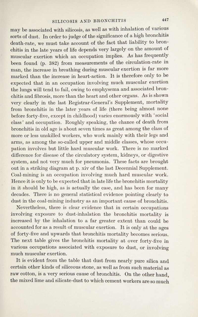 may be associated with silicosis, as well as with inhalation of various sorts of dust. In order to judge of the significance of a high bronchitis death-rate, we must take account of the fact that liability to bron¬ chitis in the late years of life depends very largely on the amount of muscular exertion which an occupation implies. As has frequently been found (p. 382) from measurements of the circulation-rate in man, the increase in breathing during muscular exertion is far more marked than the increase in heart-action. It is therefore only to be expected that in an occupation involving much muscular exertion the lungs will tend to fail, owing to emphysema and associated bron¬ chitis and fibrosis, more than the heart and other organs. As is shown very clearly in the last Registrar-General’s Supplement, mortality from bronchitis in the later years of life (there being almost none before forty-five, except in childhood) varies enormously with 'social class? and occupation. Roughly speaking, the chance of death from bronchitis in old age is about seven times as great among the class of more or less unskilled workers, who work mainly with their legs and arms, as among the so-called upper and middle classes, whose occu¬ pation involves but little hard muscular work. There is no marked difference for disease of the circulatory system, kidneys, or digestive system, and not very much for pneumonia. These facts are brought out in a striking diagram at p. xiv of the last Decennial Supplement. Coal-mining is an occupation involving much hard muscular work. Hence it is only to be expected that in late life the bronchitis mortality in it should be high, as is actually the case, and has been for many decades. There is no general statistical evidence pointing clearly to dust in the coal-mining industry as an important cause of bronchitis. Nevertheless, there is clear evidence that in certain occupations involving exposure to dust-inhalation the bronchitis mortality is increased by the inhalation to a far greater extent than could be accounted for as a result of muscular exertion. It is only at the ages of forty-five and upwards that bronchitis mortality becomes serious. The next table gives the bronchitis mortality at over forty-five in various occupations associated with exposure to dust, or involving much muscular exertion. It is evident from the table that dust from nearly pure silica and certain other kinds of siliceous stone, as well as from such material as raw cotton, is a very serious cause of bronchitis. On the other hand, the mixed lime and silicate-dust to which cement workers are so much