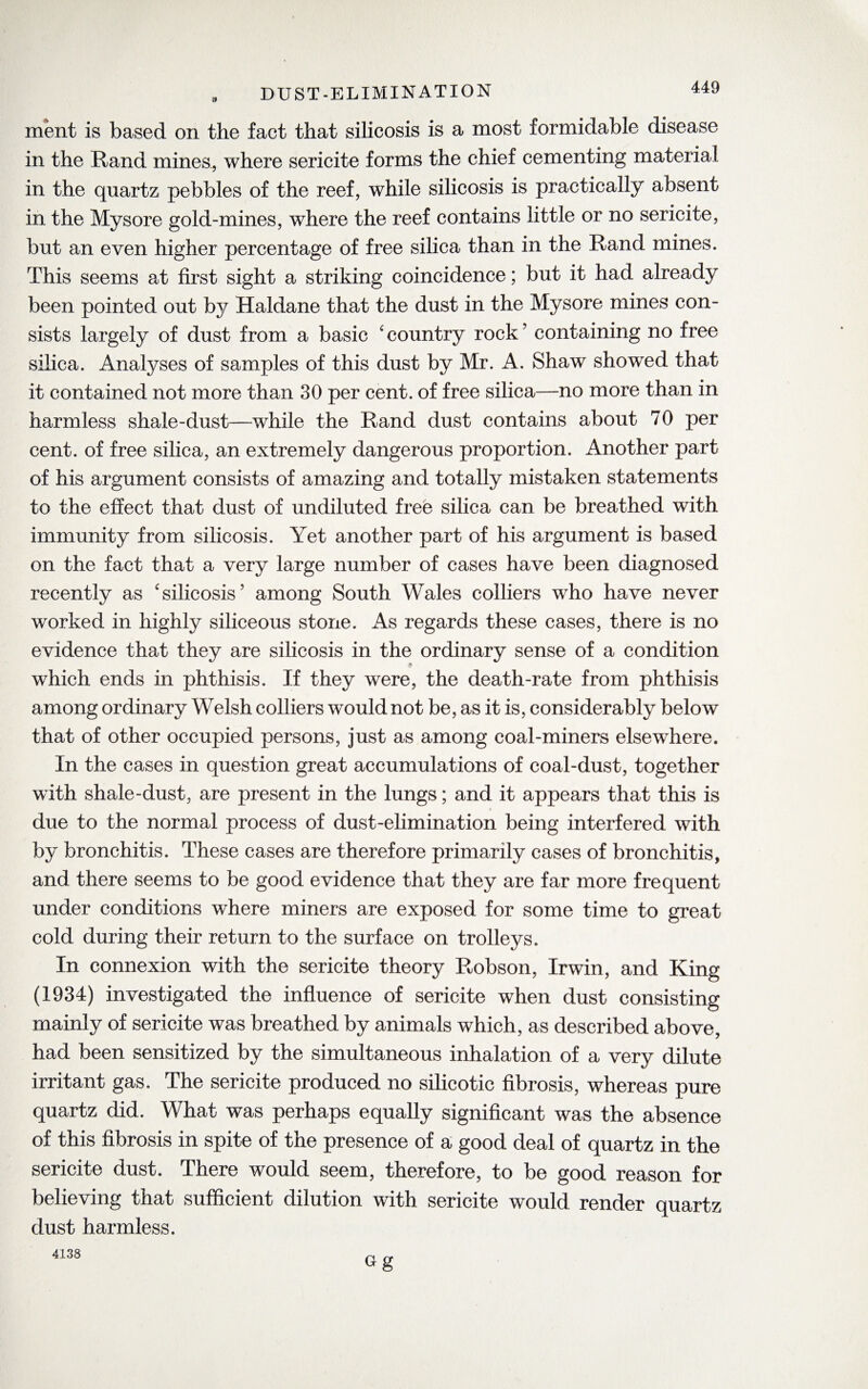 DUST-ELIMINATION 44y ment is based on the fact that silicosis is a most formidable disease in the Rand mines., where sericite forms the chief cementing material in the quartz pebbles of the reef, while silicosis is practically absent in the Mysore gold-mines, where the reef contains little or no sericite, but an even higher percentage of free silica than in the Rand mines. This seems at first sight a striking coincidence; but it had already been pointed out by Haldane that the dust in the Mysore mines con¬ sists largely of dust from a basic ‘ country rock ’ containing no free silica. Analyses of samples of this dust by Mr. A. Shaw showed that it contained not more than 30 per cent, of free silica—no more than in harmless shale-dust—-while the Rand dust contains about 70 per cent, of free silica, an extremely dangerous proportion. Another part of his argument consists of amazing and totally mistaken statements to the effect that dust of undiluted free silica can be breathed with immunity from silicosis. Yet another part of his argument is based on the fact that a very large number of cases have been diagnosed recently as 'silicosis’ among South Wales colliers who have never worked in highly siliceous stone. As regards these cases, there is no evidence that they are silicosis in the ordinary sense of a condition which ends in phthisis. If they were, the death-rate from phthisis among ordinary Welsh colliers would not be, as it is, considerably below that of other occupied persons, just as among coal-miners elsewhere. In the cases in question great accumulations of coal-dust, together with shale-dust, are present in the lungs; and it appears that this is due to the normal process of dust-elimination being interfered with by bronchitis. These cases are therefore primarily cases of bronchitis, and there seems to be good evidence that they are far more frequent under conditions where miners are exposed for some time to great cold during their return to the surface on trolleys. In connexion with the sericite theory Robson, Irwin, and King (1934) investigated the influence of sericite when dust consisting mainly of sericite was breathed by animals which, as described above, had been sensitized by the simultaneous inhalation of a very dilute irritant gas. The sericite produced no silicotic fibrosis, whereas pure quartz did. What was perhaps equally significant was the absence of this fibrosis in spite of the presence of a good deal of quartz in the sericite dust. There would seem, therefore, to be good reason for believing that sufficient dilution with sericite would render quartz dust harmless. Gg 4138