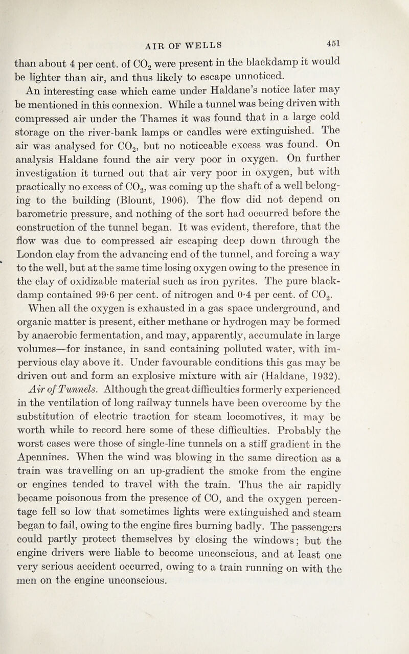 AIK OF WELLS than about 4 per cent, of C02 were present in the blackdamp it would be lighter than air, and thus likely to escape unnoticed. An interesting case which came under Haldane’s notice later may be mentioned in this connexion. While a tunnel was being driven with compressed air under the Thames it was found that in a large cold storage on the river-bank lamps or candles were extinguished. The air was analysed for C02, but no noticeable excess was found. On analysis Haldane found the air very poor in oxygen. On further investigation it turned out that air very poor in oxygen, but with practically no excess of C02, was coming up the shaft of a well belong¬ ing to the building (Blount, 1906). The flow did not depend on barometric pressure, and nothing of the sort had occurred before the construction of the tunnel began. It was evident, therefore, that the flow was due to compressed air escaping deep down through the London clay from the advancing end of the tunnel, and forcing a way to the well, but at the same time losing oxygen owing to the presence in the clay of oxidizable material such as iron p}u*ites. The pure black- damp contained 99-6 per cent, of nitrogen and 0*4 per cent, of C02. When all the oxygen is exhausted in a gas space underground, and organic matter is present, either methane or hydrogen may be formed by anaerobic fermentation, and may, apparently, accumulate in large volumes—for instance, in sand containing polluted water, with im¬ pervious clay above it. Under favourable conditions this gas may be driven out and form an explosive mixture with air (Haldane, 1932). Air of Tunnels. Although the great difficulties formerly experienced in the ventilation of long railway tunnels have been overcome by the substitution of electric traction for steam locomotives, it may be worth while to record here some of these difficulties. Probably the worst cases were those of single-line tunnels on a stiff gradient in the Apennines. When the wind was blowing in the same direction as a train was travelling on an up-gradient the smoke from the engine or engines tended to travel with the train. Thus the air rapidly became poisonous from the presence of CO, and the oxygen percen¬ tage fell so low that sometimes lights were extinguished and steam began to fail, owing to the engine fires burning badly. The passengers could partly protect themselves by closing the windows; but the engine drivers were liable to become unconscious, and at least one very serious accident occurred, owing to a train running on with the men on the engine unconscious.