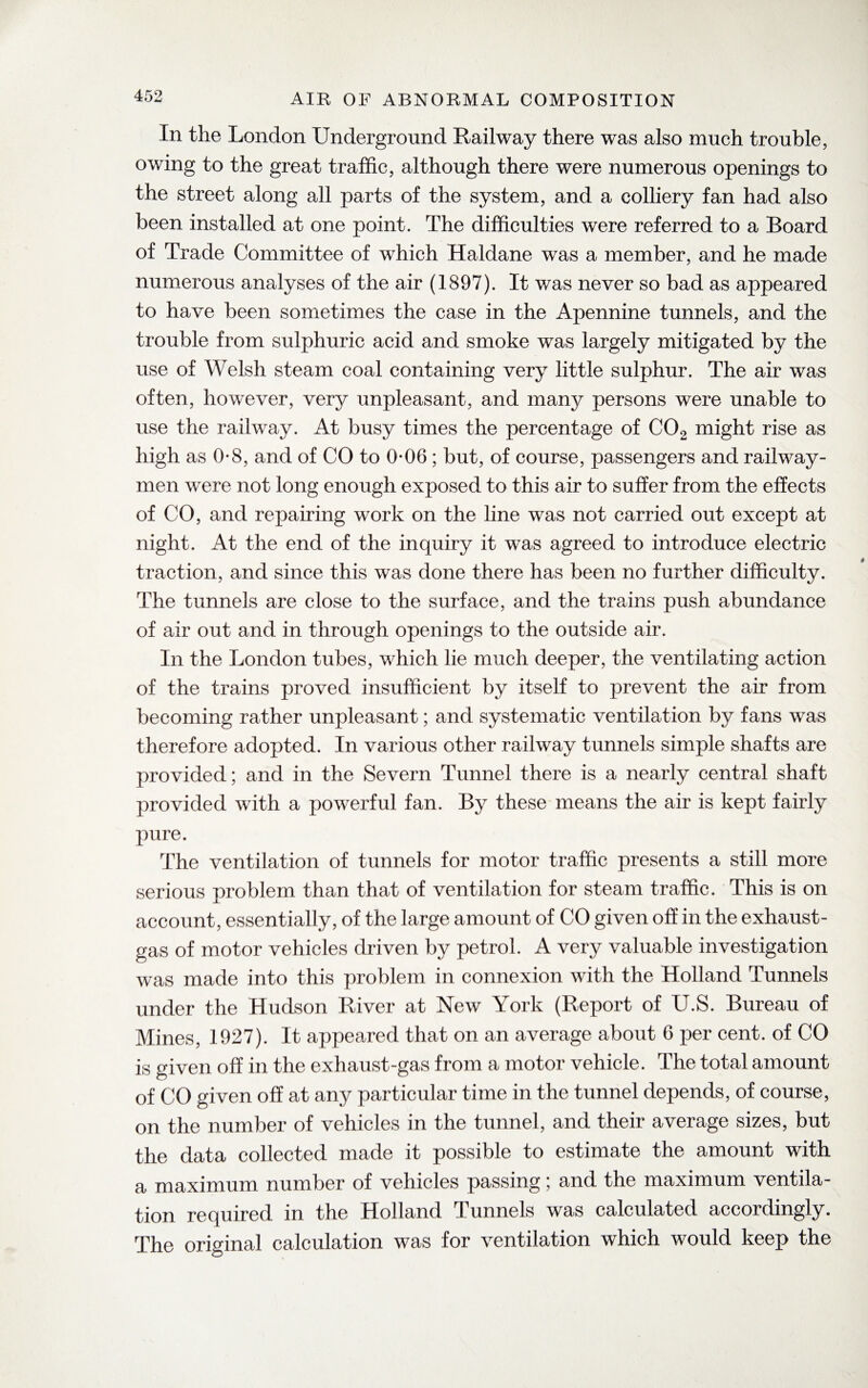 In the London Underground Railway there was also much trouble, owing to the great traffic, although there were numerous openings to the street along all parts of the system, and a colliery fan had also been installed at one point. The difficulties were referred to a Board of Trade Committee of which Haldane was a member, and he made numerous analyses of the air (1897). It was never so bad as appeared to have been sometimes the case in the Apennine tunnels, and the trouble from sulphuric acid and smoke was largely mitigated by the use of Welsh steam coal containing very little sulphur. The air was often, however, very unpleasant, and many persons were unable to use the railwray. At busy times the percentage of C02 might rise as high as 0*8, and of CO to 0-06 ; but, of course, passengers and railway- men wure not long enough exposed to this air to suffer from the effects of CO, and repairing work on the line was not carried out except at night. At the end of the inquiry it was agreed to introduce electric traction, and since this was done there has been no further difficulty. The tunnels are close to the surface, and the trains push abundance of air out and in through openings to the outside air. In the London tubes, which lie much deeper, the ventilating action of the trains proved insufficient by itself to prevent the air from becoming rather unpleasant; and systematic ventilation by fans was therefore adopted. In various other railway tunnels simple shafts are provided; and in the Severn Tunnel there is a nearly central shaft provided with a powerful fan. By these means the air is kept fairly pure. The ventilation of tunnels for motor traffic presents a still more serious problem than that of ventilation for steam traffic. This is on account, essentially, of the large amount of CO given off in the exhaust- gas of motor vehicles driven by petrol. A very valuable investigation was made into this problem in connexion with the Holland Tunnels under the Hudson River at New York (Report of U.S. Bureau of Mines, 1927). It appeared that on an average about 6 per cent, of CO is given off in the exhaust-gas from a motor vehicle. The total amount of CO given off at any particular time in the tunnel depends, of course, on the number of vehicles in the tunnel, and their average sizes, but the data collected made it possible to estimate the amount with a maximum number of vehicles passing; and the maximum ventila¬ tion required in the Holland Tunnels was calculated accordingly. The original calculation was for ventilation which would keep the