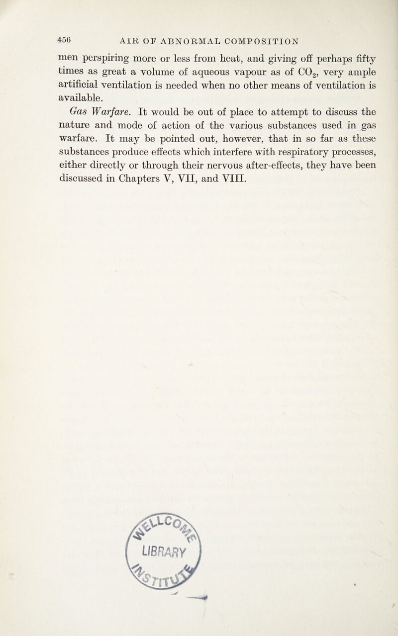 men perspiring more or less from heat, and giving off perhaps fifty times as great a volume of aqueous vapour as of C02, very ample artificial ventilation is needed when no other means of ventilation is available. Gas Warfare. It would be out of place to attempt to discuss the nature and mode of action of the various substances used in gas warfare. It may be pointed out, however, that in so far as these substances produce effects which interfere with respiratory processes, either directly or through their nervous after-effects, they have been discussed in Chapters V, VII, and VIII.