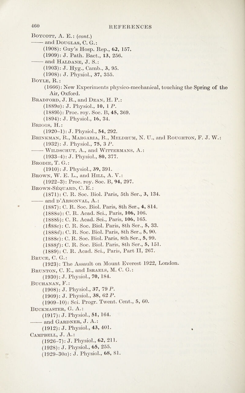 Boycott, A. E.: (cont.) -and Douglas, C. G.: (1908): Guy’s Hosp. Rep., 62, 157. (1909): J. Path. Bact., 13, 256. -and Haldane, J. S.: (1903): J. Hyg., Camb., 3, 95. (1908): J. Physiol., 37, 355. Boyle, R.: (1666): New Experiments physico-mechanical, touching the Spring of the Air, Oxford. Bradford, J. R., and Dean, H. P.: (1889a): J. Physiol., 10, 1 P. (18896): Proc. roy. Soc. B, 45, 369. (1894): J. Physiol., 16, 34. Briggs, H.: (1920-1): J. Physiol., 54, 292. Brinkman, R., Margaria, R., Meldrum, N. U., and Roughton, F. J. W.: (1932): J. Physiol., 75, 3 P. -Wildschut, A., and Wittermans, A.: (1933-4): J. Physiol., 80, 377. Brodie, T. G.: (1910): J. Physiol., 39, 391. Brown, W. E. L., and Hill, A. V.: (1922-3): Proc. roy. Soc. B, 94, 297. Brown-Sequard, C. E.: (1871): C. R. Soc. Biol. Paris, 5th Ser., 3, 134. -and d’Arsonval, A.: (1887): C. R. Soc. Biol. Paris, 8th Ser., 4, 814. (1888a): C. R. Acad. Sci., Paris, 106, 106. (18886): C. R. Acad. Sci., Paris, 106, 165. (1888c): C. R. Soc. Biol. Paris, 8th Ser., 5, 33. (1888d): C. R. Soc. Biol. Paris, 8th Ser., 5, 90. (1888e): C. R. Soc. Biol. Paris, 8th Ser., 5, 99. (1888/): C. R. Soc. Biol. Paris, 8th Ser., 5, 151. (1889): C. R. Acad. Sci., Paris, Part II, 267. Bruce, C. G.: (1923): The Assault on Mount Everest 1922, London. Brunton, C. E., and Israels, M. G. G.: (1930): J. Physiol., 70, 184. Buchanan, F.: (1908): J. Physiol., 37, 79 P. (1909): J. Physiol., 38, 62 P. (1909-10): Sci. Progr. Twent. Cent., 5, 60. Buckmaster, G. A. : (1917): J. Physiol., 51, 164. -and Gardner, J. A.: (1912): J. Physiol., 43, 401. * Campbell, J. A.: (1926-7): J. Physiol., 62, 211. (1928): J. Physiol., 65, 255. (1929-30a): J. Physiol., 68, 81.