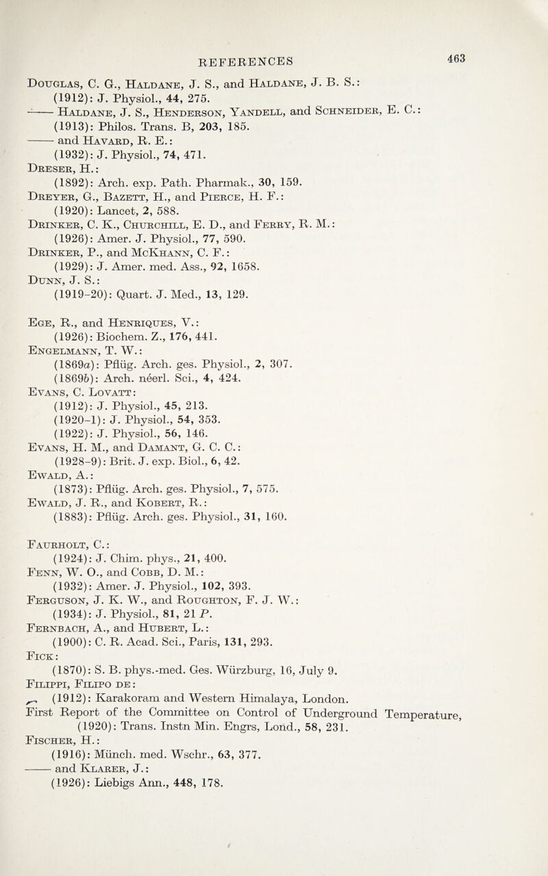 Douglas, C. G., Haldane, J. S., and Haldane, J. B. S.: (1912): J. Physiol., 44, 275. --Haldane, J. S., Henderson, Yandell, and Schneider, E. C.: (1913): Philos. Trans. B, 203, 185. -and Havard, R. E.: (1932): J. Physiol., 74, 471. Dreser, H.: (1892): Arch. exp. Path. Pharmak., 30, 159. Dreyer, G., Bazett, H., and Pierce, H. F.: (1920): Lancet, 2, 588. Drinker, C. K., Churchill, E. D., and Ferry, R. M.: (1926): Amer. J. Physiol., 77, 590. Drinker, P., and McKhann, C. F.: (1929): J. Amer. med. Ass., 92, 1658. Dunn, J. S.: (1919-20): Quart. J. Med., 13, 129. Ege, R., and Henriques, V.: (1926): Biochem. Z., 176, 441. Engelmann, T. W.: (1869a): Pflug. Arch. ges. Physiol., 2, 307. (18696): Arch, neerl. Sci., 4, 424. Evans, C. Lovatt: (1912): J. Physiol., 45, 213. (1920-1): J. Physiol., 54, 353. (1922): J. Physiol., 56, 146. Evans, H. M., and Damant, G. C. C.: (1928-9): Brit. J. exp. Biol., 6, 42. Ewald, A.: (1873): Pflug. Arch. ges. Physiol., 7, 575. Ewald, J. R., and Robert, R.: (1883): Pflug. Arch. ges. Physiol., 31, 160. Faurholt, C.: (1924): J. Chim. phys., 21, 400. Fenn, W. O., and Cobb, D. M.: (1932): Amer. J. Physiol., 102, 393. Ferguson, J. K. W., and Roughton, F. J. W.: (1934): J. Physiol., 81, 21 P. Fernbach, A., and Hubert, L.: (1900): C. R. Acad. Sci., Paris, 131, 293. Fick : (1870): S. B. phys.-med. Ges. Wurzburg, 16, July 9. Filippi, Filipo de : (1912): Karakoram and Western Himalaya, London. First Report of the Committee on Control of Underground Temperature, (1920): Trans. Instn Min. Engrs, Loiid., 58, 231. Fischer, H.: (1916): Munch, med. Wschr., 63, 377. -and Klarer, J.: (1926): Liebigs Ann., 448, 178.