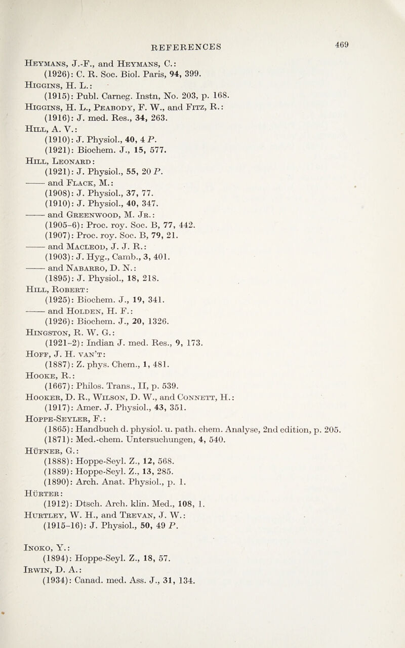 Heymans, J.-F., and Heymans, C.: (1926): C. R. Soc. Biol. Paris, 94, 399. Higgins, H. L.: (1915): Publ. Carneg. Instn, No. 203, p. 168. Higgins, H. L., Peabody, F. W., and Fitz, R.: (1916): J. med. Res., 34, 263. Hill, A. V.: (1910): J. Physiol., 40, 4 P. (1921): Biochem. J., 15, 577. Hill, Leonard: (1921): J. Physiol., 55, 20 P. -and Flack, M.: (1908): J. Physiol., 37, 77. (1910): J. Physiol., 40, 347. -and Greenwood, M. Jr. : (1905-6): Proc. roy. Soc. B, 77, 442. (1907): Proc. roy. Soc. B, 79, 21. -and Macleod, J. J. R.: (1903): J. Hyg., Camb., 3, 401. -and Nababro, D. N.: (1895): J. Physiol., 18, 218. Hill, Robert : (1925): Biochem. J., 19, 341. —— and Holden, H. F.: (1926): Biochem. J., 20, 1326. Hingston, R. W. G.: (1921-2): Indian J. med. Res., 9, 173. Hoff, J. H. van’t: (1887): Z. phys. Chem., 1, 481. Hooke, R.: (1667): Philos. Trans., II, p. 539. Hooker, D. R., Wilson, D. W., and Connett, H.: (1917): Amer. J. Physiol., 43, 351. Hoppe-Seyler, F.: (1865): Handbuch d. physiol, u. path. chem. Analyse, 2nd edition, p. 205. (1871): Med.-chem. Untersuchungen, 4, 540. Hufner, G.: (1888): Hoppe-Seyl. Z., 12, 568. (1889): Hoppe-Seyl. Z., 13, 285. (1890): Arch. Anat. Physiol., p. 1. Hurter : (1912): Dtsch. Arch. klin. Med., 108, 1. Hurtley, W. H., and Trevan, J. W.: (1915-16): J. Physiol., 50, 49 P. Inoko, Y.: (1894): Hoppe-Seyl. Z., 18, 57. Irwin, D. A.: (1934): Canad. med. Ass. J., 31, 134.