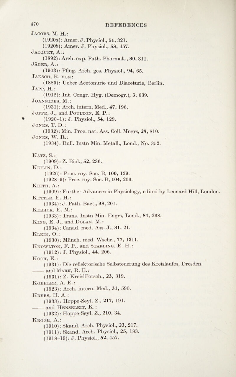Jacobs, M. H.: (1920a): Amer. J. Physiol., 51, 321. (19206): Amer. J. Physiol., 53, 457. Jacquet, A.: (1892): Arch. exp. Path. Pharmak., 30, 311. Jager, A.: (1903): Pfliig. Arch. ges. Physiol., 94, 65. Jaksch, R. von: (1885): Ueber Acetonurie und Diaceturie, Berlin. Japp, H.: (1912): Int. Congr. Hyg. (Demogr.), 3, 639. Joannides, M.: (1931): Arch, intern. Med., 47, 196. Joffe, J., and Poulton, E. P.: (1920-1): J. Physiol., 54, 129. Jones, T. D.: (1932): Min. Proc. nat. Ass. Coll. Mngrs, 29, 810. Jones, W. R.: (1934): Bull. Instn Min. Metall., Bond., No. 352. Katz, S.: (1909): Z. Biol., 52, 236. Keilin, D.: (1926): Proc. roy. Soc. B, 100, 129. (1928-9): Proc. roy. Soc. B, 104, 206. Keith, A.: (1909): Further Advances in Physiology, edited by Leonard Hill, London. Kettle, E. H.: (1934): J. Path. Bact., 38, 201. Killick, E. M.: (1933): Trans. Instn Min. Engrs, Lond., 84, 268. King, E. J., and Dolan, M.: (1934): Canad. med. Ass. J., 31, 21. Klein, O.: (1930): Munch, med. Wschr., 77, 1311. Knowlton, F. P., and Starling, E. H.: (1912): J. Physiol., 44, 206. Koch, E.: (1931): Die reflektorische Selbsteuerung des Kreislaufes, Dresden. -and Mark, R. E.: (1931): Z. KreislForsch., 23, 319. Koehler, A. E.: (1923): Arch, intern. Med., 31, 590. Krebs, H. A.: (1933): Hoppe-Seyl. Z., 217, 191. -and Henseleit, K.: (1932): Hoppe-Seyl. Z., 210, 34. Krogh, A.: (1910): Skand. Arch. Physiol., 23, 217. (1911): Skand. Arch. Physiol., 25, 183. (1918-19): J. Physiol., 52, 457.