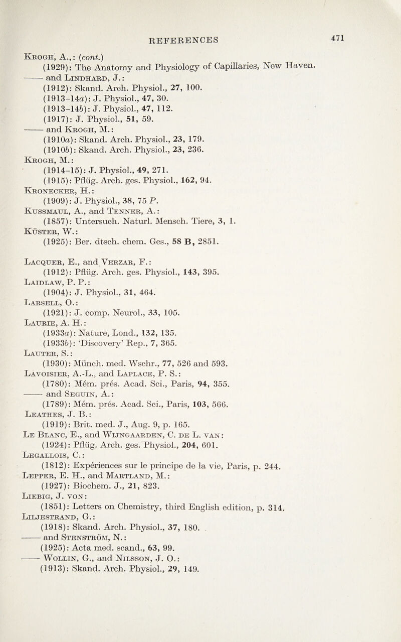 Krogit, A.,: (cont.) (1929): The Anatomy and Physiology of Capillaries, New Haven. -and Lindhard, J.: (1912): Skand. Arch. Physiol., 27, 100. (1913-14a): J. Physiol., 47, 30. (1913-146): J. Physiol., 47, 112. (1917): J. Physiol., 51, 59. -and Krogh, M.: (1910a): Skand. Arch. Physiol., 23, 179. (19106): Skand. Arch. Physiol., 23, 236. Krogh, M.: (1914-15): J. Physiol., 49, 271. (1915): Pfliig. Arch. ges. Physiol., 162, 94. Kronecker, H.: (1909): J. Physiol., 38, 75 P. Kussmaul, A., and Tenner, A.: (1857): Untersuch. Naturl. Mensch. Tiere, 3, 1. Kuster, W.: (1925): Ber. dtsch. chem. Ges., 58 B, 2851. Lacquer, E., and Verzar, F.: (1912): Pfliig. Arch. ges. Physiol., 143, 395. Laidlaw, P. P.: (1904): J. Physiol., 31, 464. Larsell, O.: (1921): J. comp. Neurol., 33, 105. Laurie, A. H.: (1933a): Nature, Lond., 132, 135. (19336): ‘Discovery’ Rep., 7, 365. Lauter, S.: (1930): Munch, med. Wschr., 77, 526 and 593. Lavoisier, A.-L., and Laplace, P. S.: (1780): Mem. pres. Acad. Sci., Paris, 94, 355. -and Seguin, A.: (1789): Mem. pres. Acad. Sci., Paris, 103, 566. Leathes, J. B.: (1919): Brit. med. J., Aug. 9, p. 165. Le Blanc, E., and Wijngaarden, C. de L. van: (1924): Pfliig. Arch. ges. Physiol., 204, 601. Legallois, C.: (1812): Experiences sur le principe de la vie, Paris, p. 244. Lepper, E. H., and Martland, M.: (1927): Biochem. J., 21, 823. Liebig, J. von: (1851): Letters on Chemistry, third English edition, p. 314. Liljestrand, G.: (1918): Skand. Arch. Physiol., 37, 180. -and Stenstrom, N.: (1925): Acta med. scand., 63, 99. -Wollin, G., and Nilsson, J. O.: (1913): Skand. Arch. Physiol., 29, 149.