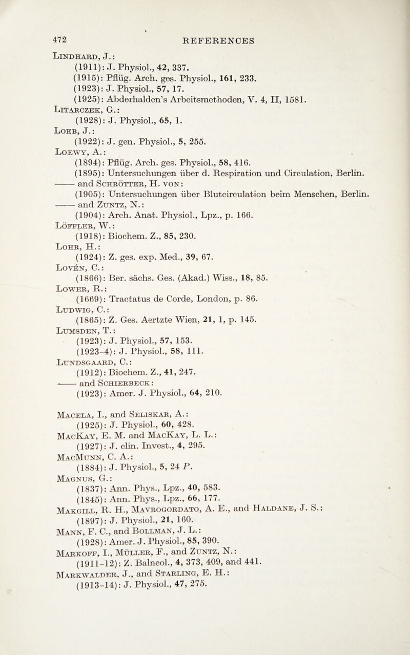 Lindhard, J.: (1911): J. Physiol., 42, 337. (1915): Pfliig. Arch. ges. Physiol., 161, 233. (1923): J. Physiol., 57, 17. (1925): Abderhalden’s Arbeitsmethoden, V. 4, II, 1581. Litarczek, G.: (1928): J. Physiol., 65, 1. Loeb, J.: (1922): J. gen. Physiol., 5, 255. Loewy, A.: (1894): Pfliig. Arch. ges. Physiol., 58, 416. (1895): Untersuchungen liber d. Respiration und Circulation, Berlin. -and Schrotter, H. von: (1905): Untersuchungen iiber Blutcirculation beim Menschen, Berlin. -and Zuntz, N.: (1904): Arch. Anat. Physiol., Lpz., p. 166. Loffler, W.: (1918): Biochem. Z., 85, 230. Lohr, H.: (1924): Z. ges. exp. Med., 39, 67. Loven, C.: (1866): Ber. sachs. Ges. (Akad.) Wiss., 18, 85. Lower, R.: (1669): Tractatus de Corde, London, p. 86. Ludwig, C.: (1865): Z. Ges. Aertzte Wien, 21, 1, p. 145. Lumsden, T.: (1923): J. Physiol., 57, 153. (1923-4): J. Physiol., 58, 111. Lundsgaard, C.: (1912): Biochem. Z., 41, 247. --and Schierbeck: (1923): Amer. J. Physiol., 64, 210. Macela, I., and Seliskar, A.: (1925): J. Physiol., 60, 428. MacKay, E. M. and MacKay, L. L.: (1927): J. clin. Invest., 4, 295. MacMunn, C. A.: (1884): J. Physiol., 5, 24 P. Magnus, G.: (1837): Ann. Phys., Lpz., 40, 583. (1845): Ann. Phys., Lpz., 66, 177. Makgill, R. H., Mavrogordato, A. E., and Haldane, J. S.: (1897): J. Physiol., 21, 160. Mann, F. C., and Bollman, J. L.: (1928): Amer. J. Physiol., 85, 390. Markoff, I., Muller, F., and Zuntz, N.: (1911-12): Z. Balneol., 4, 373, 409, and 441. Markwalder, J., and Starling, E. H.: (1913-14): J. Physiol., 47, 275.