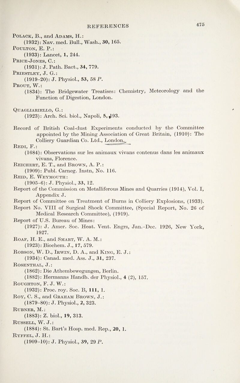 Polack, B., and Adams, H.: (1932): Nav. med. Bull., Wash., 30, 165. Poulton, E. P.: (1933): Lancet, 1, 244. Price-Jones, C.: (1931): J. Path. Bact., 34, 779. Priestley, J. G,: (1919-20): J. Physiol., 53, 58 P. Prout, W.: (1834): The Bridgewater Treatises: Chemistry, Meteorology and the Function of Digestion, London. Quagliariello, G.: (1923): Arch. Sci. biol., Napoli, 5, $193. Record of British Coal-dust Experiments conducted by the Committee appointed by the Mining Association of Great Britain, (1910): The Colliery Guardian Co. Ltd., London^ Redi, F.: (1684): Observations sur les animaux vivans contenus dans les animaux vivans, Florence. Reichert, E. T., and Brown, A. P.: (1909): Publ. Carneg. Instn, No. 116. Reid, E. Weymouth: (1905-6): J. Physiol., 33, 12. Report of the Commission on Metalliferous Mines and Quarries (1914), Vol. I, Appendix J. Report of Committee on Treatment of Burns in Colliery Explosions, (1933). Report No. VIII of Surgical Shock Committee, (Special Report, No. 26 of Medical Research Committee), (1919). Report of U.S. Bureau of Mines: (1927): J. Amer. Soc. Heat. Vent. Engrs, Jan.-Dec. 1926, New York, 1927. Roaf, H. E., and Smart, W. A. M.: (1923): Biochem. J., 17, 579. Robson, W. D., Irwin, D. A., and King, E. J.: (1934): Canad. med. Ass. J., 31, 237. Rosenthal, J. : (1862): Die Athembewegungen, Berlin. (1882): Hermanns Handb. der Physiol., 4 (2), 157. Roughton, F. J. W.: (1932): Proc. roy. Soc. B, 111, 1. Roy, C. S., and Graham Brown, J.: (1879-80): J. Physiol., 2, 323. Rubner, M.: (1883): Z. biol., 19, 313. Russell, W. J.: (1884): St. Bart’s Hosp. med. Rep., 20, 1. Ryffel, J. H. :