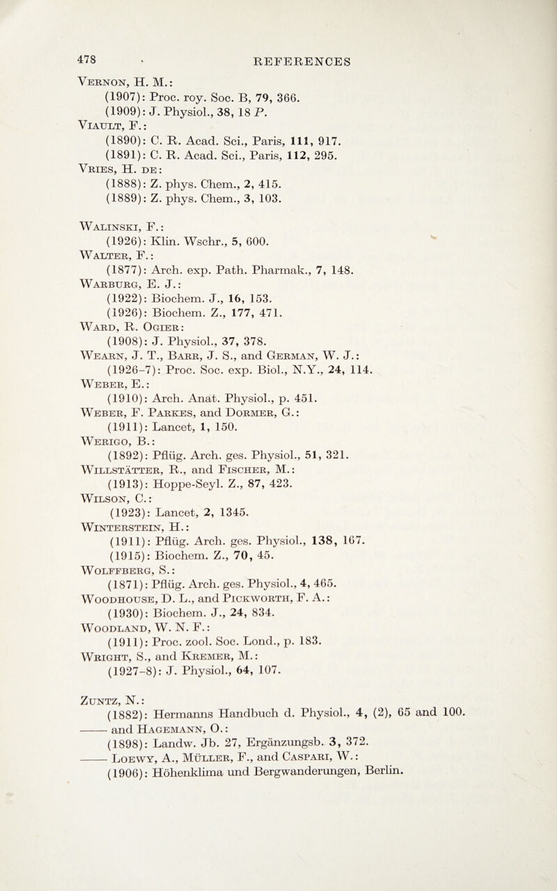 Vernon, H. M.: (1907): Proc. roy. Soc. B, 79, 366. (1909): J. Physiol., 38, 18 P. Viault, F.: (1890): C. R. Acad. Sci., Paris, 111, 917. (1891): C. R. Acad. Sci., Paris, 112, 295. Vries, H. de: (1888): Z. phys. Chem., 2, 415. (1889): Z. phys. Chem., 3, 103. Walinski, F.: (1926): Klin. Wschr., 5, 600. Walter, F.: (1877): Arch. exp. Path. Pharmak., 7, 148. Warburg, E. J.: (1922): Biochem. J., 16, 153. (1926): Biochem. Z., 177, 471. Ward, R. Ogier: (1908): J. Physiol., 37, 378. Wearn, J. T., Barr, J. S., and German, W. J.: (1926-7): Proc. Soc. exp. Biol., N.Y., 24, 114. Weber, E.: (1910): Arch. Anat. Physiol., p. 451. Weber, F. Parkes, and Dormer, G.: (1911): Lancet, 1, 150. Werigo, B.: (1892): Pflug. Arch. ges. Physiol., 51, 321. Willstatter, R., and Fischer, M.: (1913): Hoppe-Seyl. Z., 87, 423. Wilson, C.: (1923): Lancet, 2, 1345. WlNTERSTEIN, H.: (1911): Pflug. Arch. ges. Physiol., 138, 167. (1915): Biochem. Z., 70, 45. WOLFFBERG, S.: (1871): Pflug. Arch. ges. Physiol., 4, 465. Woodhouse, D. L., and Pickworth, F. A.: (1930): Biochem. J., 24, 834. Woodland, W. N. F.: (1911): Proc. zool. Soc. Lond., p. 183. Wright, S., and Kremer, M.: (1927-8): J. Physiol., 64, 107. Zuntz, N.: (1882): Hermanns Handbuch d. Physiol., 4, (2), 65 and 100. -and Hagemann, O.: (1898): Landw. Jb. 27, Erganzungsb. 3, 372. -Loewy, A., Muller, F., and Caspari, W.: (1906): Hohenklima und Bergwanderungen, Berlin.