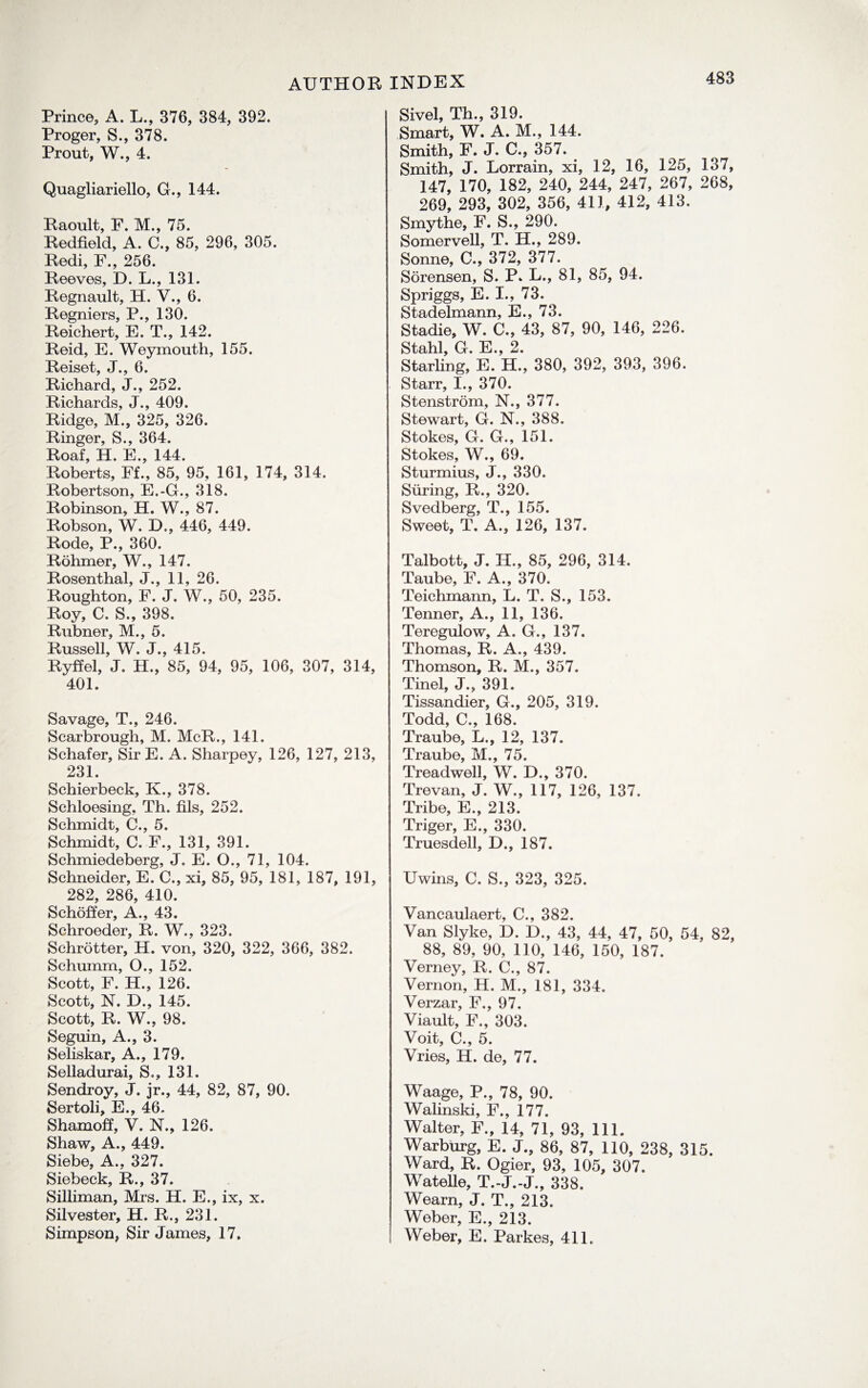 AUTHOR Prince, A. L., 376, 384, 392. Proger, S., 378. Prout, W., 4. Quagliariello, G., 144. Raonlt, F. M., 75. Redfield, A. C., 85, 296, 305. Redi, F., 256. Reeves, D. L., 131. Regnault, H. V., 6. Regniers, P., 130. Reichert, E. T., 142. Reid, E. Weymouth, 155. Reiset, J., 6. Richard, J., 252. Richards, J., 409. Ridge, M., 325, 326. Ringer, S., 364. Roaf, H. E., 144. Roberts, Ff., 85, 95, 161, 174, 314. Robertson, E.-G., 318. Robinson, H. W., 87. Robson, W. D., 446, 449. Rode, P., 360. Rohmer, W., 147. Rosenthal, J., 11, 26. Roughton, F. J. W., 50, 235. Roy, C. S., 398. Rubner, M., 5. Russell, W. J., 415. Ryffel, J. H., 85, 94, 95, 106, 307, 314, 401. Savage, T., 246. Scarbrough, M. McR., 141. Schafer, Sir E. A. Sharpey, 126, 127, 213, 231. Schierbeck, K., 378. Schloesing. Th. fils, 252. Schmidt, C., 5. Schmidt, C. F., 131, 391. Schmiedeberg, J. E. O., 71, 104. Schneider, E. C., xi, 85, 95, 181, 187, 191, 282, 286, 410. Schoffer, A., 43. Schroeder, R. W., 323. Schrotter, H. von, 320, 322, 366, 382. Schumm, O., 152. Scott, F. H., 126. Scott, N. D., 145. Scott, R. W., 98. Seguin, A., 3. Seliskar, A., 179. Selladurai, S., 131. Sendroy, J. jr., 44, 82, 87, 90. Sertoli, E., 46. Shamoff, V. N., 126. Shaw, A., 449. Siebe, A., 327. Siebeck, R., 37. Silliman, Mrs. H. E., ix, x. Silvester, H. R., 231. Simpson, Sir James, 17. INDEX Sivel, Th., 319. Smart, W. A. M., 144. Smith, F. J. C., 357. Smith, J. Lorrain, xi, 12, 16, 125, 137, 147, 170, 182, 240, 244, 247, 267, 268, 269, 293, 302, 356, 411, 412, 413. Smythe, F. S., 290. Somervell, T. H., 289. Sonne, C., 372, 377. Sorensen, S. P* L., 81, 85, 94. Spriggs, E. I., 73. Stadelmann, E., 73. Stadie, W. C., 43, 87, 90, 146, 226. Stahl, G. E., 2. Starling, E. H., 380, 392, 393, 396. Starr, I., 370. Stenstrom, N., 377. Stewart, G. N., 388. Stokes, G. G., 151. Stokes, W., 69. Sturmius, J., 330. Siiring, R., 320. Svedberg, T., 155. Sweet, T. A., 126, 137. Talbott, J. II., 85, 296, 314. Taube, F. A., 370. Teichmann, L. T. S., 153. Tenner, A., 11, 136. Teregulow, A. G., 137. Thomas, R. A., 439. Thomson, R. M., 357. Tinel, J., 391. Tissandier, G., 205, 319. Todd, C., 168. Traube, L., 12, 137. Traube, M., 75. Treadwell, W. D., 370. Trevan, J. W., 117, 126, 137. Tribe, E., 213. Triger, E., 330. Truesdell, D., 187. Uwins, C. S., 323, 325. Vancaulaert, C., 382. Van Slyke, D. D., 43, 44, 47, 50, 54, 82, 88, 89, 90, 110, 146, 150, 187. Verney, R. C., 87. Vernon, H. M., 181, 334. Verzar, F., 97. Viault, F., 303. Voit, C., 5. Vries, H. de, 77. Waage, P., 78, 90. Walinski, F., 177. Walter, F., 14, 71, 93, 111. Warburg, E. J., 86, 87, 110, 238, 315. Ward, R. Ogier, 93, 105, 307. Watelle, T.-J.-J., 338. Wearn, J. T., 213. Weber, E., 213. Weber, E. Parkes, 411.