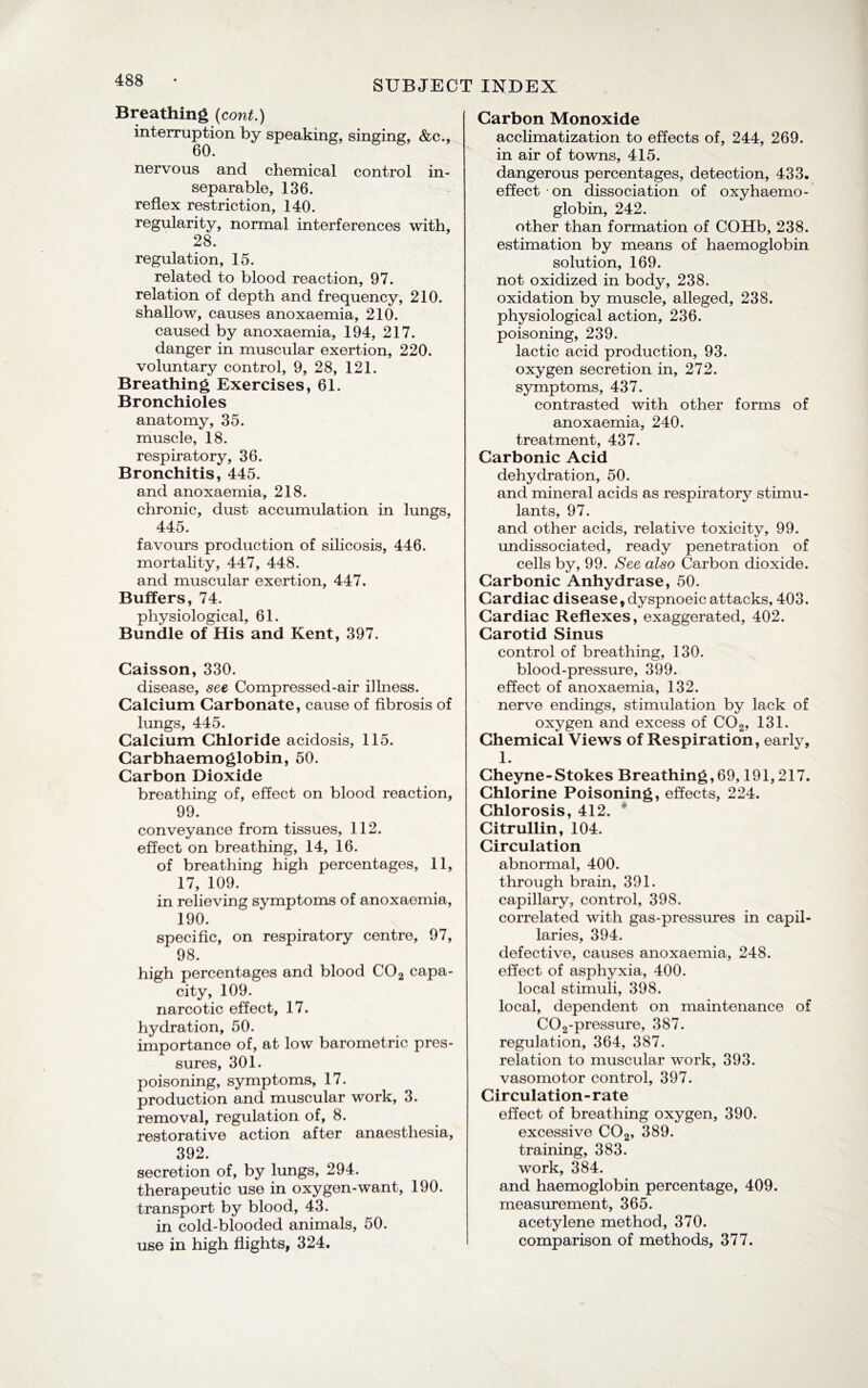 Breathing (cont.) interruption by speaking, singing, &c., 60. nervous and chemical control in¬ separable, 136. reflex restriction, 140. regularity, normal interferences with, 28. regulation, 15. related to blood reaction, 97. relation of depth and frequency, 210. shallow, causes anoxaemia, 210. caused by anoxaemia, 194, 217. danger in muscular exertion, 220. voluntary control, 9, 28, 121. Breathing Exercises, 61. Bronchioles anatomy, 35. muscle, 18. respiratory, 36. Bronchitis, 445. and anoxaemia, 218. chronic, dust accumulation in lungs, 445. favours production of silicosis, 446. mortality, 447, 448. and muscular exertion, 447. Buffers, 74. physiological, 61. Bundle of His and Kent, 397. Caisson, 330. disease, see Compressed-air illness. Calcium Carbonate, cause of fibrosis of lungs, 445. Calcium Chloride acidosis, 115. Carbhaemoglobin, 50. Carbon Dioxide breathing of, effect on blood reaction, 99. conveyance from tissues, 112. effect on breathing, 14, 16. of breathing high percentages, 11, 17, 109. in relieving symptoms of anoxaemia, 190. specific, on respiratory centre, 97, 98. high percentages and blood C02 capa¬ city, 109. narcotic effect, 17. hydration, 50. importance of, at low barometric pres¬ sures, 301. poisoning, symptoms, 17. production and muscular work, 3. removal, regulation of, 8. restorative action after anaesthesia, 392. secretion of, by lungs, 294. therapeutic use in oxygen-want, 190. transport by blood, 43. in cold-blooded animals, 50. use in high flights, 324. Carbon Monoxide acclimatization to effects of, 244, 269. in air of towns, 415. dangerous percentages, detection, 433. effect on dissociation of oxyhaemo- globin, 242. other than formation of COHb, 238. estimation by means of haemoglobin solution, 169. not oxidized in body, 238. oxidation by muscle, alleged, 238. physiological action, 236. poisoning, 239. lactic acid production, 93. oxygen secretion in, 272. symptoms, 437. contrasted with other forms of anoxaemia, 240. treatment, 437. Carbonic Acid dehydration, 50. and mineral acids as respiratory stimu¬ lants, 97. and other acids, relative toxicity, 99. undissociated, ready penetration of cells by, 99. See also Carbon dioxide. Carbonic Anhydrase, 50. Cardiac disease, dyspnoeic attacks, 403. Cardiac Reflexes, exaggerated, 402. Carotid Sinus control of breathing, 130. blood-pressure, 399. effect of anoxaemia, 132. nerve endings, stimulation by lack of oxygen and excess of C02, 131. Chemical Views of Respiration, earlv, 1. Cheyne-Stokes Breathing,69,191,217. Chlorine Poisoning, effects, 224. Chlorosis, 412. Citrullin, 104. Circulation abnormal, 400. through brain, 391. capillary, control, 398. correlated with gas-pressures in capil¬ laries, 394. defective, causes anoxaemia, 248. effect of asphyxia, 400. local stimuli, 398. local, dependent on maintenance of C02-pressure, 387. regulation, 364, 387. relation to muscular work, 393. vasomotor control, 397. Circulation-rate effect of breathing oxygen, 390. excessive C02, 389. training, 383. work, 384. and haemoglobin percentage, 409. measurement, 365. acetylene method, 370. comparison of methods, 377.