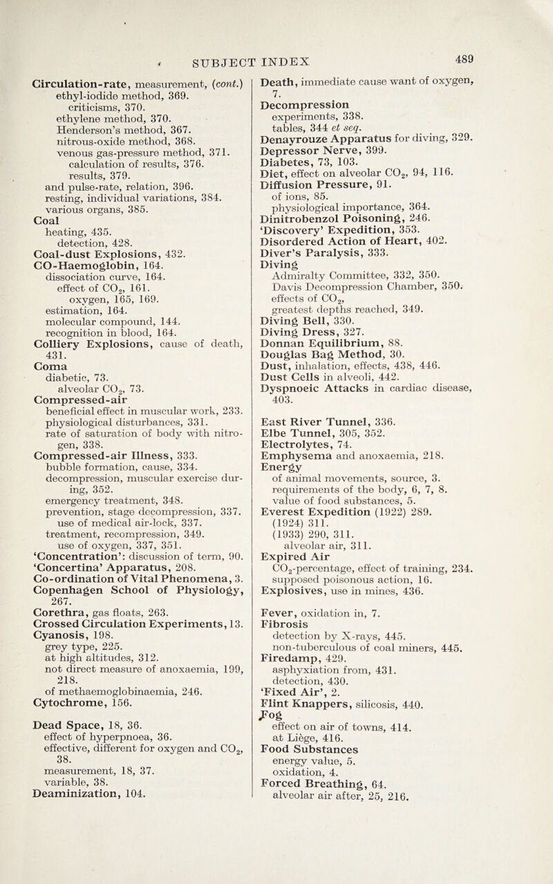 Circulation-rate, measurement, (cord.) ethyl-iodide method, 369. criticisms, 370. ethylene method, 370. Henderson’s method, 367. nitrous-oxide method, 368. venous gas-pressure method, 371. calculation of results, 376. results, 379. and pulse-rate, relation, 396. resting, individual variations, 384. various organs, 385. Coal heating, 435. detection, 428. Coal-dust Explosions, 432. CO-Haemoglobin, 164. dissociation curve, 164. effect of C02, 161. oxygen, 165, 169. estimation, 164. molecular compound, 144. recognition in blood, 164. Colliery Explosions, cause of death, 431. Coma diabetic, 73. alveolar C02, 73. Compressed-air beneficial effect in muscular work, 233. physiological disturbances, 331. rate of saturation of body with nitro¬ gen, 338. Compressed-air Illness, 333. bubble formation, cause, 334. decompression, muscular exercise dur¬ ing, 352. emergency treatment, 348. prevention, stage decompression, 337. use of medical air-lock, 337. treatment, recompression, 349. use of oxygen, 337, 351. ‘Concentration’: discussion of term, 90. ‘Concertina’ Apparatus, 208. Co-ordination of Vital Phenomena, 3. Copenhagen School of Physiology, 267. Corethra, gas floats, 263. Crossed Circulation Experiments, 13. Cyanosis, 198. grey type, 225. at high altitudes, 312. not direct measure of anoxaemia, 199, 218. of methaemoglobinaemia, 246. Cytochrome, 156. Dead Space, 18, 36. effect of hyperpnoea, 36. effective, different for oxygen and C02, 38. measurement, 18, 37. variable, 38. Deaminization, 104. Death, immediate cause want of oxygen, 7. Decompression experiments, 338. tables, 344 et seq. Denayrouze Apparatus for diving, 329. Depressor Nerve, 399. Diabetes, 73, 103. Diet, effect on alveolar C02, 94, 116. Diffusion Pressure, 91. of ions, 85. physiological importance, 364. Dinitrobenzol Poisoning, 246. ‘Discovery’ Expedition, 353. Disordered Action of Heart, 402. Diver’s Paralysis, 333. Diving Admiralty Committee, 332, 350. Davis Decompression Chamber, 350. effects of C02, greatest depths reached, 349. Diving Bell, 330. Diving Dress, 327. Donnan Equilibrium, 88. Douglas Bag Method, 30. Dust, inhalation, effects, 438, 446. Dust Cells in alveoli, 442. Dyspnoeic Attacks in cardiac disease, 403. East River Tunnel, 336. Elbe Tunnel, 305, 352. Electrolytes, 74. Emphysema and anoxaemia, 218. Energy of animal movements, source, 3. requirements of the body, 6, 7, 8. value of food substances, 5. Everest Expedition (1922) 289. (1924) 311. (1933) 290, 311. alveolar air, 311. Expired Air C02-percentage, effect of training, 234. supposed poisonous action, 16. Explosives, use in mines, 436. Fever, oxidation in, 7. Fibrosis detection by X-rays, 445. non-tuberculous of coal miners, 445. Firedamp, 429. asphyxiation from, 431. detection, 430. ‘Fixed Air’, 2. Flint Knappers, silicosis, 440. .Fog effect on air of towns, 414. at Liege, 416. Food Substances energy value, 5. oxidation, 4. Forced Breathing, 64. alveolar air after, 25, 216.