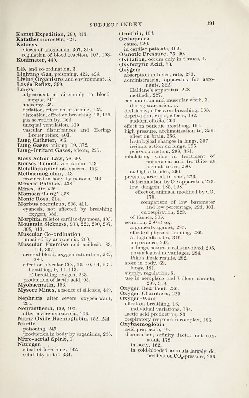 Kamet Expedition, 290, 313. Katatherm .omeltr ,421. Kidneys effects of anoxaemia, 307, 310. regulation of blood reaction, 102, 103. Konimeter, 440. Life and co-ordination, 3. Lighting Gas, poisoning, 422, 424. Living Organisms and environment, 3. Loven Reflex, 399. Lungs adjustment of air-supply to blood- supply, 212. anatomy, 35. deflation, effect on breathing, 125. distention, effect on breathing, 26, 125. gas secretion by, 264. unequal ventilation, 210. vascular disturbances and Hering- Breuer reflex, 403. Lung Catheter, 366. Lung Gases, mixing, 19, 372. Lung-Irritant Gases, effects, 225. Mass Action Law, 78, 90. Mersey Tunnel, ventilation, 453. Metalloporphyrins, spectra, 153. Methaemoglobin, 143. produced in body by poisons, 244. Miners’ Phthisis, 438. Mines, Air, 426. Momsen ‘Lung’, 358. Monte Rosa, 314. Morbus coeruleus, 206, 411. cyanosis, not affected by breathing oxygen, 386. Morphia, relief of cardiac dyspnoea, 403. Mountain Sickness, 203, 222, 290, 297, 308, 313. Muscular Co-ordination impaired by anoxaemia, 200. Muscular Exercise and acidosis, 83, 111, 307. arterial blood, oxygen saturation, 232, 286. effect on alveolar C02, 29, 40, 94, 232. breathing, 9, 14, 113. of breathing oxygen, 233. production of lactic acid, 93. Myohaematin, 156. Mysore Mines, absence of silicosis, 449. Nephritis after severe oxygen-want, 205. Neurasthenia, 139, 402. after severe anoxaemia, 206. Nitric Oxide Haemoglobin, 152, 244. Nitrite poisoning, 245. production in body by organisms, 246. Nitro-aerial Spirit, 1. Nitrogen effect of breathing, 182. solubility in fat, 334. Ornithin, 104. Orthopnoea cause, 220. in cardiac patients, 402. Osmotic Pressure, 75, 90. Oxidation, occurs only in tissues, 4. Oxybutyric Acid, 73. Oxygen: absorption in lungs, rate, 293. administration, apparatus for aero¬ nauts, 322. Haldane’s apparatus, 228. methods, 227. consumption and muscular work, 3. during starvation, 5. deficiency, effects on breathing, 183. deprivation, rapid, effects, 182. sudden, effects, 200. effect on periodic breathing, 191. high pressure, acclimatization to, 356. effect on brain, 356. histological changes in lungs, 357. irritant action on lungs, 355. poisonous action, 298, 354. inhalation, value in treatment of pneumonia and frostbite at high altitudes, 290. at high altitudes, 290. pressure, arterial, in man, 273. determination by CO apparatus, 273. low, dangers, 185, 298. effect on animals, modified by CO, 170. comparison of low barometer and low percentage, 224, 301. on respiration, 223. of tissues, 306. secretion, 250 et seq. arguments against, 295. effect of physical training, 286. at high altitudes, 316. importance, 293. in lungs, nature of cells involved, 295. physiological advantages, 284. Pike’s Peak results, 282. store in body, 69. lungs, 181. supply, regulation, 8. use in aeroplane and balloon ascents, 299, 319. Oxygen Bed Tent, 230. Oxygen Chambers, 229. Oxygen-Want effect on breathing, 16. individual variations, 184. lactic acid production, 83. respiratory response is complex, 186. Oxyhaemoglobin . acid properties, 49. dissociation, affinity factor not con¬ stant, 178. in body, 162. in cold-blooded animals largely de¬ pendent on C02-pressure, 256.