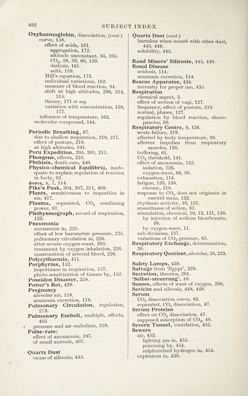 Oxyhaemoglobin, dissociation, (co?it.) curve, 158. effect of acids, 161. aggregation, 172. altitude unconstant, 85, 105. C02, 58, 59, 60, 159. dialysis, 161. salts, 159. Hill’s equation, 173. individual variations, 162. measure of blood reaction, 84. shift at high altitudes, 296, 314, 315. theory, 171 et seq. variation with concentration, 159, 177. influence of temperature, 163. molecular compound, 144. Periodic Breathing, 67. due to shallow respiration, 210, 217. effect of posture, 219. at high altitudes, 191. Peru Expedition, 295, 305, 315. Phosgene, effects, 225. Phthisis, death-rate, 440. Physico-chemical Equilibria, inade¬ quate to explain regulation of reaction in body, 92. 4>vcris, x, 7, 114. Pike’s Peak, 304, 307, 311, 409. Plants, sensitiveness to impurities in air, 417. Plasma, separated, C02 combining power, 87. Plethysmograph, record of respiration, 123. Pneumonia anoxaemia in, 225. effect of low barometric pressure, 225. pulmonary circulation in, 226. after severe oxygen-want, 205. treatment by oxygen inhalation, 226. unsaturation of arterial blood, 226. Polycythaemia, 411. Porphyrins, 152. importance in respiration, 157. photo-sensitization of tissues by, 152. Poseidon Disaster, 358. Potter’s Rot, 439. Pregnancy alveolar air, 118. ammonia excretion, 118. Pulmonary Circulation, regulation, 213. Pulmonary Emboli, multiple, effects, 403 pressure and air embolism, 359. Pulse-rate: effect of anoxaemia, 197. of small animals, 407. Quartz Dust cause of silicosis, 445. Quartz Dust (cont.) harmless when mixed with other dust, 445, 446. solubility, 445. Rand Miners’ Silicosis, 445, 449. Renal Disease acidosis, 114. ammonia excretion, 114. Rescue Apparatus, 434. necessity for proper use, 435. Respiration chemical aspect, 3. effect of section of vagi, 127. frequency, effect of posture, 219. normal, phases, 127. regulation by blood reaction, discre¬ pancies, 99. Respiratory Centre, 9, 136. acute failure, 218. affected by body temperature, 99. afferent impulses from respiratory muscles, 126. buffering, 61. C02 threshold, 141. effect of anoxaemia, 132. isolation, 126. oxygen-want, 66, 99. exhaustion, 114. fatigue, 133, 138. chronic, 218. response to C02 does not originate in carotid sinus, 132. rhythmic activity, 10, 121. smoothness of action, 61. stimulation, chemical, 10, 13, 121, 138. by injection of sodium bicarbonate, 98. by oxygen-want, 11. sub-divisions, 137. variations of C02-pressure, 65. Respiratory Exchange, determination, 30. Respiratory Quotient, alveolar, 38,223. Safety Lamps, 430. Salvage from ‘Egypt’, 329. Secretion, theories, 261. ‘Selbst-steuerung’, 10. Senses, effects of want of oxygen, 200. Sericite and silicosis, 448, 449. Serum C02 dissociation curve, 83. separated, C02 dissociation, 47. Serum Proteins effect on C02 dissociation, 47. supposed adsorption of CG2, 48. Severn Tunnel, ventilation, 452. Sewers air, 453. lighting gas in, 455. poisoning by, 454. sulphuretted hydrogen in, 454. explosions in, 430.