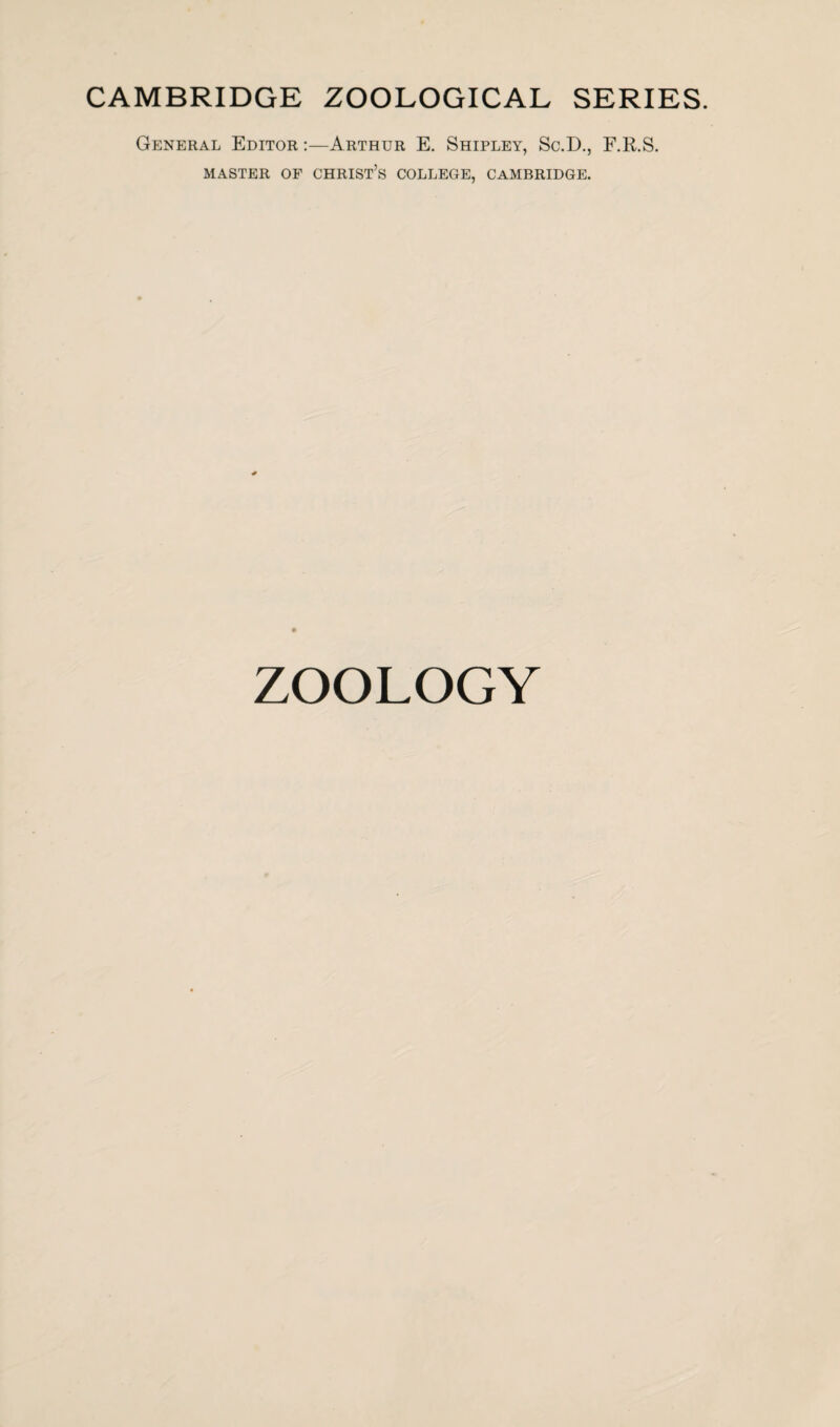 CAMBRIDGE ZOOLOGICAL SERIES. General Editor :—Arthur E. Shipley, Sc.D., F.R.S. MASTER OF CHRIST’S COLLEGE, CAMBRIDGE. ZOOLOGY