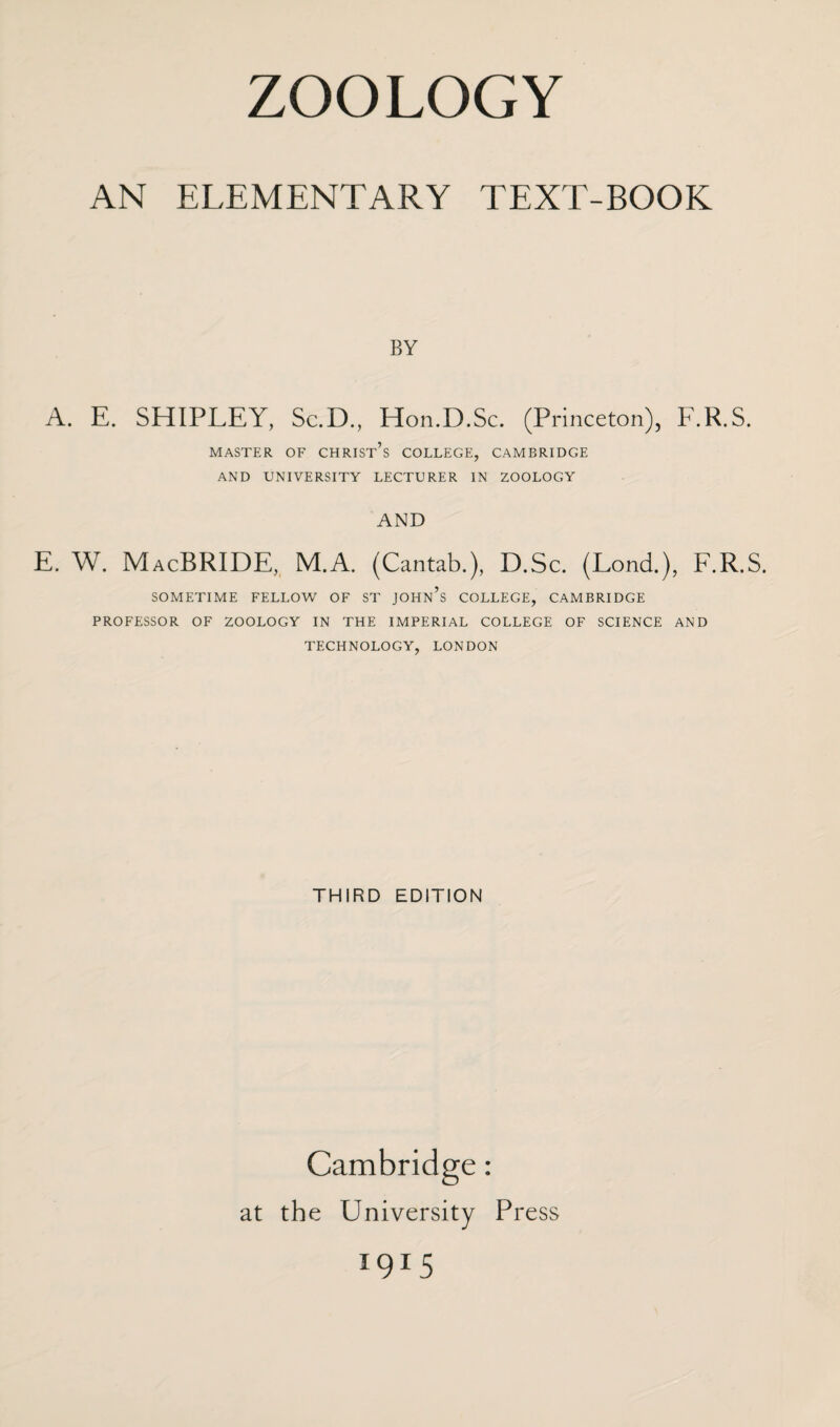 AN ELEMENTARY TEXT-BOOK BY A. E. SHIPLEY, Sc.D., Hon.D.Sc. (Princeton), F.R.S. MASTER OF CHRIST^ COLLEGE, CAMBRIDGE AND UNIVERSITY LECTURER IN ZOOLOGY AND E. W. MacBRIDE, M.A. (Cantab.), D.Sc. (LoncL), F.R.S. SOMETIME FELLOW OF ST JOHn’s COLLEGE, CAMBRIDGE PROFESSOR OF ZOOLOGY IN THE IMPERIAL COLLEGE OF SCIENCE AND TECHNOLOGY, LONDON THIRD EDITION Cambridge: at the University Press *9*5