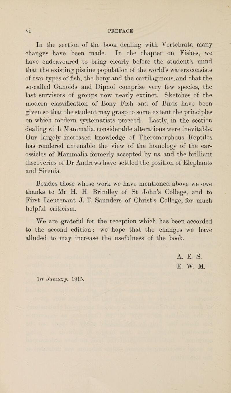 In the section of the book dealing with Vertebrata many changes have been made. In the chapter on Fishes, we have endeavoured to bring clearly before the student’s mind that the existing piscine population of the world’s waters consists of two types of fish, the bony and the cartilaginous, and that the so-called Ganoids and Dipnoi comprise very few species, the last survivors of groups now nearly extinct. Sketches of the modern classification of Bony Fish and of Birds have been given so that the student may grasp to some extent the principles on which modern systematists proceed. Lastly, in the section dealing with Mammalia, considerable alterations were inevitable. Our largely increased knowledge of Theromorphous Reptiles has rendered untenable the view of the homology of the ear- ossicles of Mammalia formerly accepted by us, and the brilliant discoveries of Dr Andrews have settled the position of Elephants and Sirenia. Besides those whose work we have mentioned above we owe thanks to Mr H. H. Brindley of St John’s College, and to First Lieutenant J. T. Saunders of Christ’s College, for much helpful criticism. We are grateful for the reception which has been accorded to the second edition : we hope that the changes we have alluded to may increase the usefulness of the book. ls£ January, 1915. A. E. S. E. W. M.