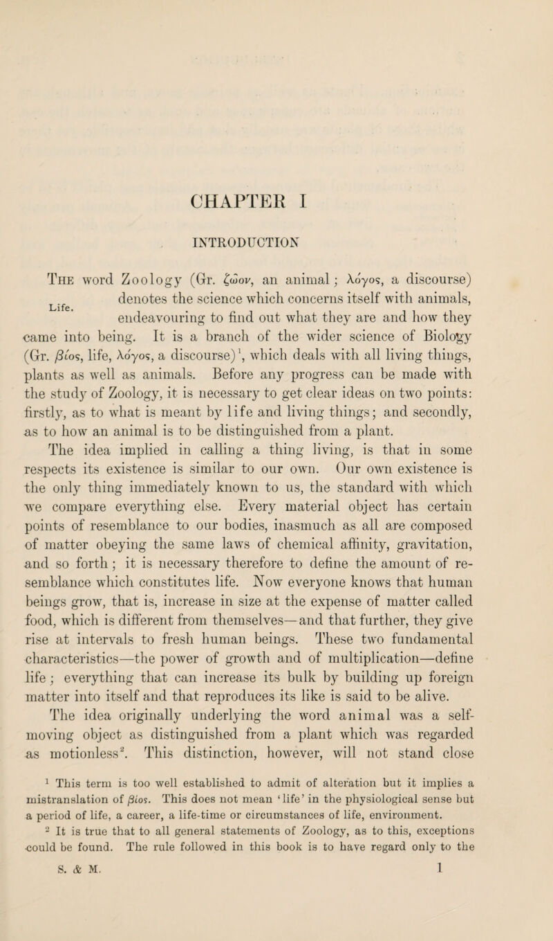 INTRODUCTION The word Zoology (Gr. Ctdov, an animal; Aoyos, a discourse) denotes the science which concerns itself with animals, endeavouring to find out what they are and how they came into being. It is a branch of the wider science of Biology (Gr. /3to?, life, Ao'yos, a discourse) \ which deals with all living things, plants as well as animals. Before any progress can be made with the study of Zoology, it is necessary to get clear ideas on two points: firstly, as to what is meant by life and living things; and secondly, us to how an animal is to be distinguished from a plant. The idea implied in calling a thing living, is that in some respects its existence is similar to our own. Our own existence is the only thing immediately known to us, the standard with which w^e compare everything else. Every material object has certain points of resemblance to our bodies, inasmuch as all are composed of matter obeying the same laws of chemical affinity, gravitation, and so forth; it is necessary therefore to define the amount of re¬ semblance which constitutes life. Now everyone knows that human beings grow, that is, increase in size at the expense of matter called food, which is different from themselves— and that further, they give rise at intervals to fresh human beings. These two fundamental characteristics—the power of growth and of multiplication—define life; everything that can increase its bulk by building up foreign matter into itself and that reproduces its like is said to be alive. The idea originally underlying the word animal was a self- moving object as distinguished from a plant which was regarded as motionless1 2. This distinction, however, will not stand close 1 This term is too well established to admit of alteration but it implies a mistranslation of (3Los. This does not mean ‘life’ in the physiological sense but a period of life, a career, a life-time or circumstances of life, environment. 2 It is true that to all general statements of Zoology, as to this, exceptions •could be found. The rule followed in this book is to have regard only to the 1 S. & M.