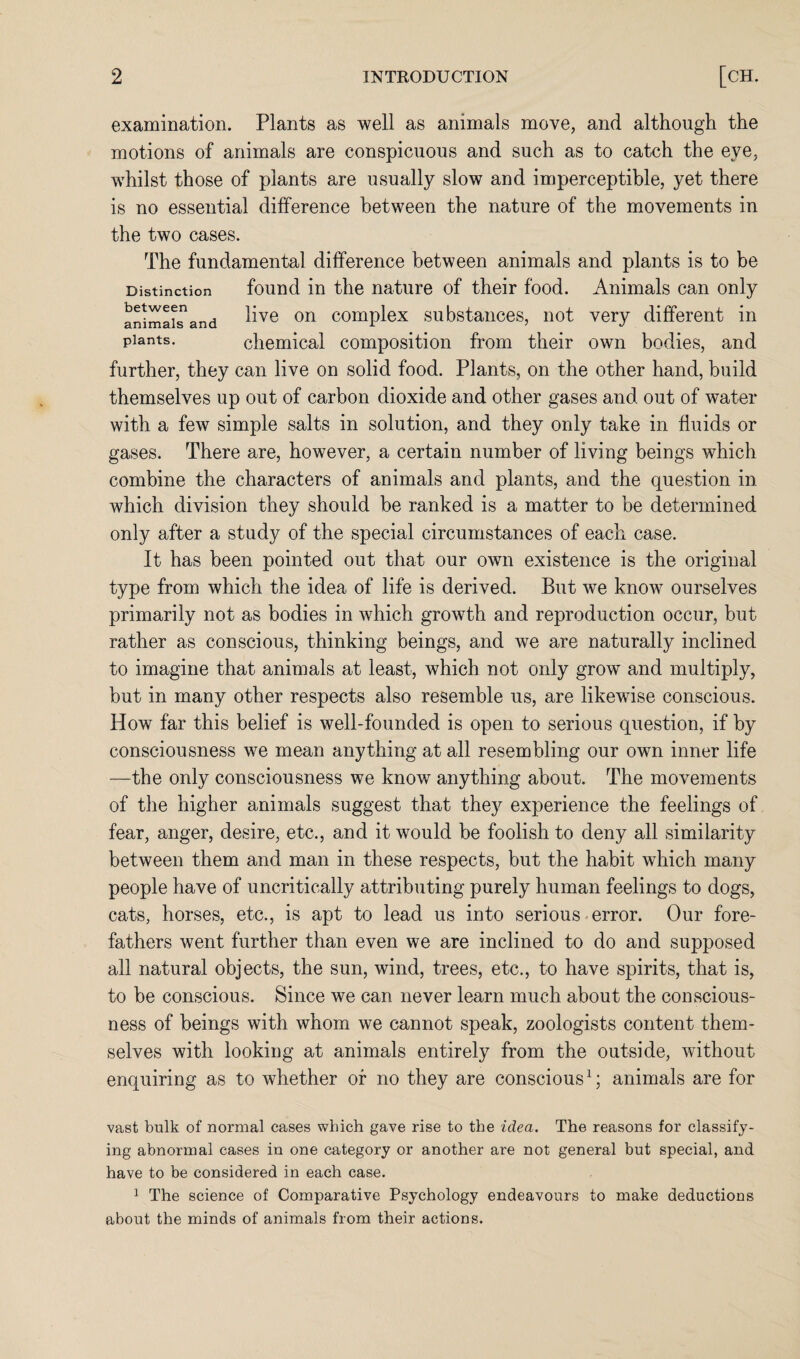 examination. Plants as well as animals move, and although the motions of animals are conspicuous and such as to catch the eye, whilst those of plants are usually slow and imperceptible, yet there is no essential difference between the nature of the movements in the two cases. The fundamental difference between animals and plants is to be Distinction found in the nature of their food. Animals can only anima^and live on complex substances, not very different in plants. chemical composition from their own bodies, and further, they can live on solid food. Plants, on the other hand, build themselves up out of carbon dioxide and other gases and out of water with a few simple salts in solution, and they only take in fluids or gases. There are, however, a certain number of living beings which combine the characters of animals and plants, and the question in which division they should be ranked is a matter to be determined only after a study of the special circumstances of each case. It has been pointed out that our own existence is the original type from which the idea of life is derived. But we know ourselves primarily not as bodies in which growth and reproduction occur, but rather as conscious, thinking beings, and we are naturally inclined to imagine that animals at least, which not only grow and multiply, but in many other respects also resemble us, are likewise conscious. How far this belief is well-founded is open to serious question, if by consciousness we mean anything at all resembling our own inner life —the only consciousness we know anything about. The movements of the higher animals suggest that they experience the feelings of fear, anger, desire, etc., and it would be foolish to deny all similarity between them and man in these respects, but the habit which many people have of uncritically attributing purely human feelings to dogs, cats, horses, etc., is apt to lead us into serious error. Our fore¬ fathers went further than even we are inclined to do and supposed all natural objects, the sun, wind, trees, etc., to have spirits, that is, to be conscious. Since we can never learn much about the conscious¬ ness of beings with whom we cannot speak, zoologists content them¬ selves with looking at animals entirely from the outside, without enquiring as to whether of no they are conscious1; animals are for vast bulk of normal cases which gave rise to the idea. The reasons for classify¬ ing abnormal cases in one category or another are not general but special, and have to be considered in each case. 1 The science of Comparative Psychology endeavours to make deductions about the minds of animals from their actions.