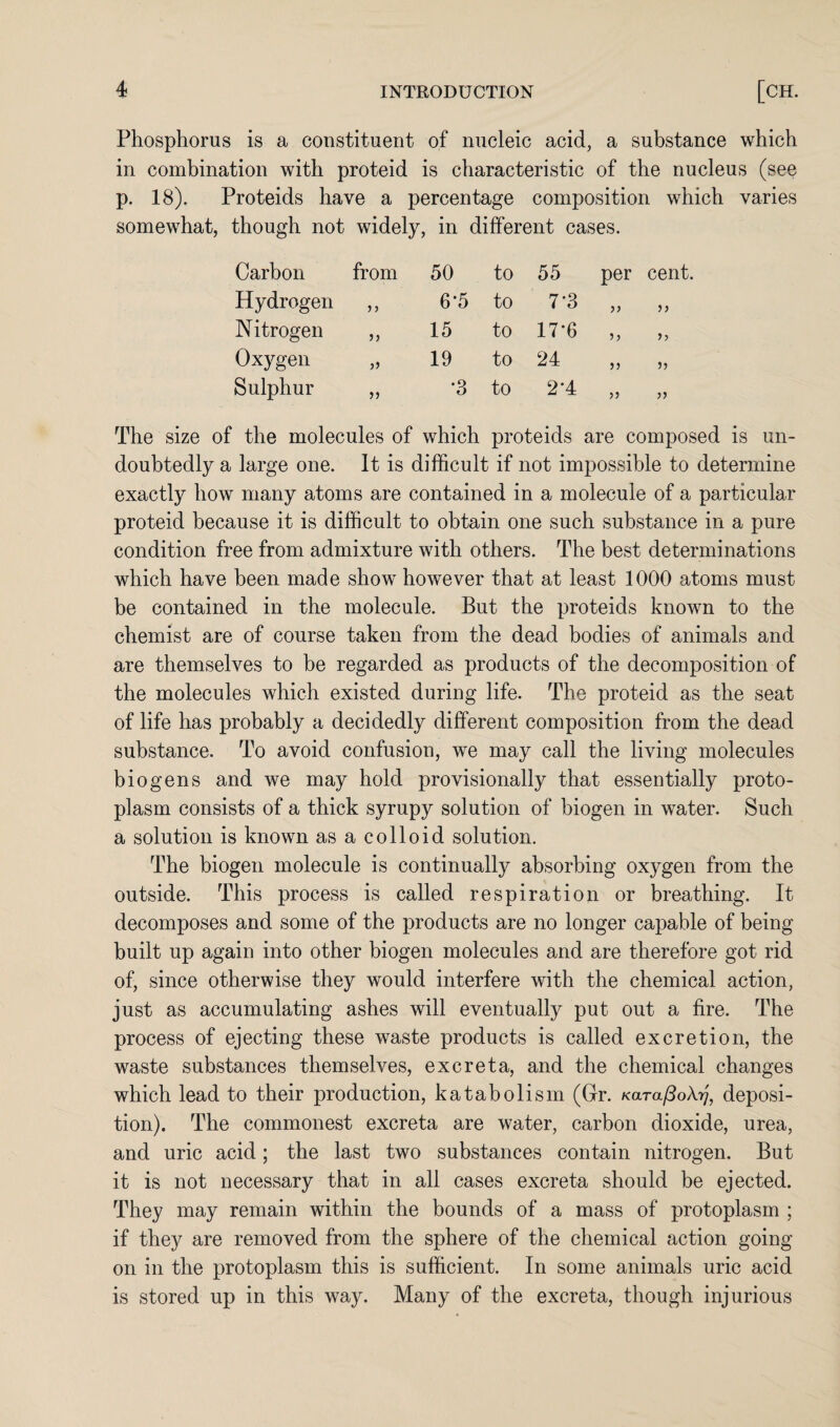 Phosphorus is a constituent of nucleic acid, a substance which in combination with proteid is characteristic of the nucleus (see p. 18). Proteids have a percentage composition which varies somewhat, though not widely, in different cases. Carbon from 50 to 55 per cent. Hydrogen 6*5 to 7*3 >> Nitrogen j? 15 to 17*6 Oxygen 19 to 24 >) 5) Sulphur >} •3 to 2-4 >5 The size of the molecules of which proteids are composed is un¬ doubtedly a large one. It is difficult if not impossible to determine exactly how many atoms are contained in a molecule of a particular proteid because it is difficult to obtain one such substance in a pure condition free from admixture with others. The best determinations which have been made show however that at least 1000 atoms must be contained in the molecule. But the proteids known to the chemist are of course taken from the dead bodies of animals and are themselves to be regarded as products of the decomposition of the molecules which existed during life. The proteid as the seat of life has probably a decidedly different composition from the dead substance. To avoid confusion, we may call the living molecules bio gens and we may hold provisionally that essentially proto¬ plasm consists of a thick syrupy solution of biogen in water. Such a solution is known as a colloid solution. The biogen molecule is continually absorbing oxygen from the outside. This process is called respiration or breathing. It decomposes and some of the products are no longer capable of being built up again into other biogen molecules and are therefore got rid of, since otherwise they would interfere with the chemical action, just as accumulating ashes will eventually put out a fire. The process of ejecting these waste products is called excretion, the waste substances themselves, excreta, and the chemical changes which lead to their production, katabolism (Gr. KarafSoXy], deposi¬ tion). The commonest excreta are water, carbon dioxide, urea, and uric acid; the last two substances contain nitrogen. But it is not necessary that in all cases excreta should be ejected. They may remain within the bounds of a mass of protoplasm ; if they are removed from the sphere of the chemical action going on in the protoplasm this is sufficient. In some animals uric acid is stored up in this way. Many of the excreta, though injurious