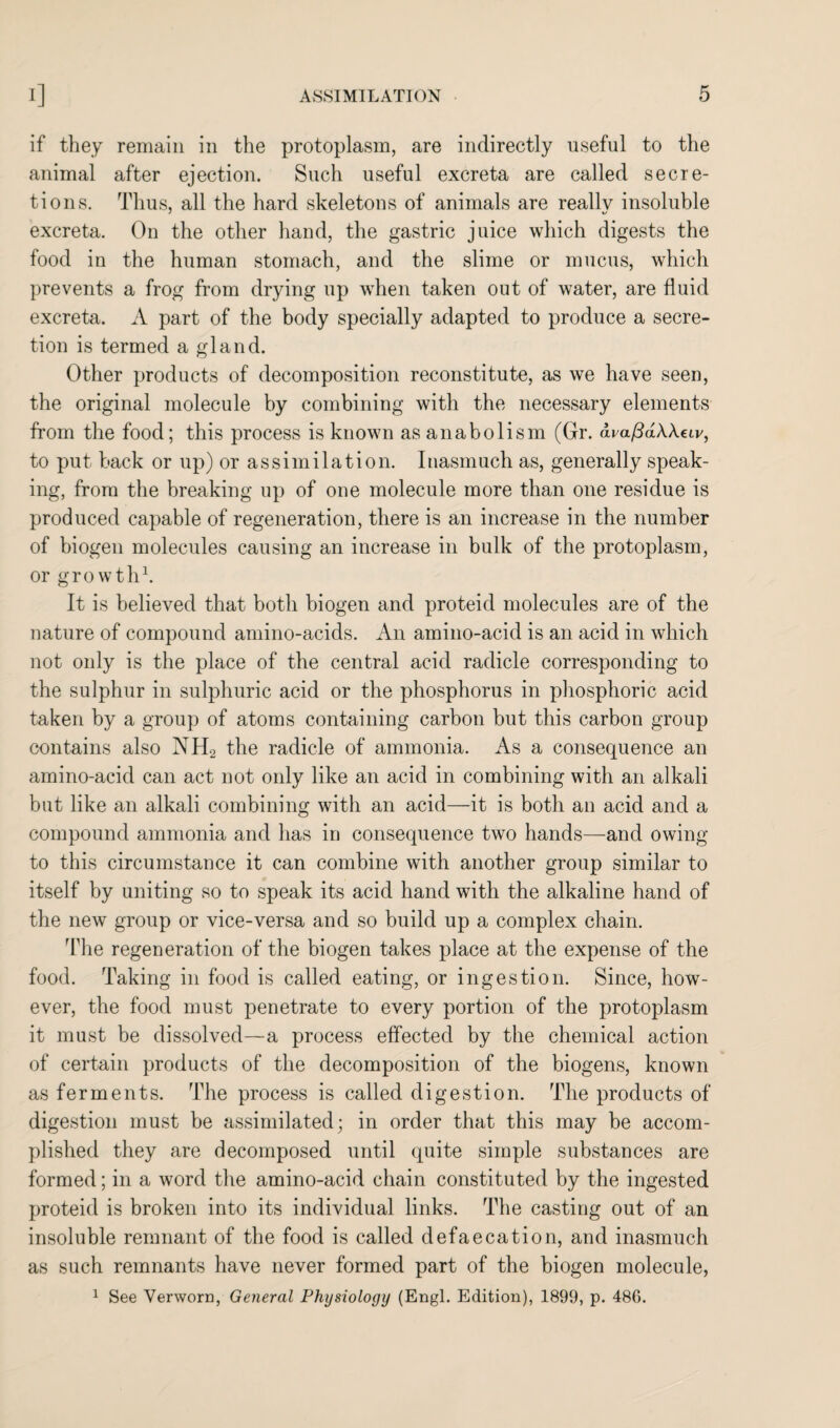 if they remain in the protoplasm, are indirectly useful to the animal after ejection. Such useful excreta are called secre¬ tions. Thus, all the hard skeletons of animals are reallv insoluble excreta. On the other hand, the gastric juice which digests the food in the human stomach, and the slime or mucus, which prevents a frog from drying up when taken out of water, are fluid excreta. A part of the body specially adapted to produce a secre¬ tion is termed a gland. Other products of decomposition reconstitute, as we have seen, the original molecule by combining with the necessary elements from the food; this process is known as anabolism (Gr. avafidWecv, to put back or up) or assimilation. Inasmuch as, generally speak¬ ing, from the breaking up of one molecule more than one residue is produced capable of regeneration, there is an increase in the number of biogen molecules causing an increase in bulk of the protoplasm, or growth1. It is believed that both biogen and proteid molecules are of the nature of compound amino-acids. An amino-acid is an acid in which not only is the place of the central acid radicle corresponding to the sulphur in sulphuric acid or the phosphorus in phosphoric acid taken by a group of atoms containing carbon but this carbon group contains also NH2 the radicle of ammonia. As a consequence an amino-acid can act not only like an acid in combining with an alkali but like an alkali combining with an acid—it is both an acid and a compound ammonia and has in consequence two hands—and owing to this circumstance it can combine with another group similar to itself by uniting so to speak its acid hand with the alkaline hand of the new group or vice-versa and so build up a complex chain. The regeneration of the biogen takes place at the expense of the food. Taking in food is called eating, or ingestion. Since, how¬ ever, the food must penetrate to every portion of the protoplasm it must be dissolved—a process effected by the chemical action of certain products of the decomposition of the biogens, known as ferments. The process is called digestion. The products of digestion must be assimilated; in order that this may be accom¬ plished they are decomposed until quite simple substances are formed; in a word the amino-acid chain constituted by the ingested proteid is broken into its individual links. The casting out of an insoluble remnant of the food is called defaecation, and inasmuch as such remnants have never formed part of the biogen molecule, 1 See Verworn, General Physiology (Engl. Edition), 1899, p. 480.