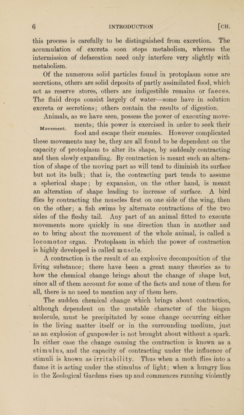 this process is carefully to be distinguished from excretion. The accumulation of excreta soon stops metabolism, whereas the intermission of defaecation need only interfere very slightly with metabolism. Of the numerous solid particles found in protoplasm some are secretions, others are solid deposits of partly assimilated food, which act as reserve stores, others are indigestible remains or faeces. The fluid drops consist largely of water—some have in solution excreta or secretions; others contain the results of digestion. Animals, as we have seen, possess the power of executing move¬ ments; this power is exercised in order to seek their Movement. . . food and escape their enemies. However complicated these movements may be, they are all found to be dependent on the capacity of protoplasm to alter its shape, by suddenly contracting and then slowly expanding. By contraction is meant such an altera¬ tion of shape of the moving part as will tend to diminish its surface but not its bulk; that is, the contracting part tends to assume a spherical shape; by expansion, on the other hand, is meant an alteration of shape leading to increase of surface. A bird flies by contracting the muscles first on one side of the wing, then on the other; a fish swims by alternate contractions of the two sides of the fleshy tail. Any part of an animal fitted to execute movements more quickly in one direction than in another and so to bring about the movement of the whole animal, is called a locomotor organ. Protoplasm in which the power of contraction is highly developed is called muscle. A contraction is the result of an explosive decomposition of the living substance; there have been a great many theories as to how the chemical change brings about the change of shape but, since all of them account for some of the facts and none of them for all, there is no need to mention any of them here. The sudden chemical change which brings about contraction, although dependent on the unstable character of the biogen molecule, must be precipitated by some change occurring either in the living matter itself or in the surrounding medium, just as an explosion of gunpowder is not brought about without a spark. In either case the change causing the contraction is known as a stimulus, and the capacity of contracting under the influence of stimuli is known as irritability. Thus when a moth flies into a flame it is acting under the stimulus of light; when a hungry lion in the Zoological Gardens rises up and commences running violently