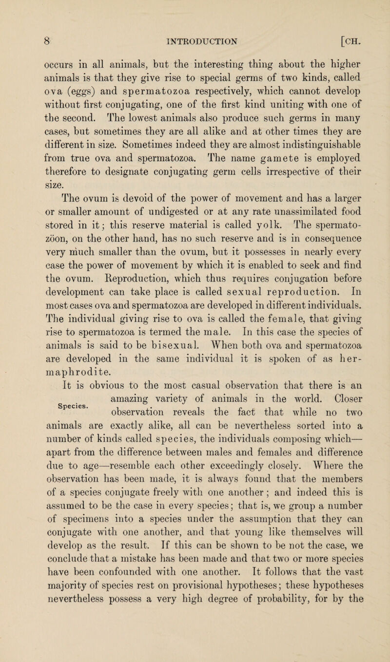 occurs in all animals, but the interesting thing about the higher animals is that they give rise to special germs of two kinds, called ova (eggs) and spermatozoa respectively, which cannot develop without first conjugating, one of the first kind uniting with one of the second. The lowest animals also produce such germs in many cases, but sometimes they are all alike and at other times they are different in size. Sometimes indeed they are almost indistinguishable from true ova and spermatozoa. The name gamete is employed therefore to designate conjugating germ cells irrespective of their size. The ovum is devoid of the power of movement and has a larger or smaller amount of undigested or at any rate unassimilated food stored in it; this reserve material is called yolk. The spermato¬ zoon, on the other hand, has no such reserve and is in consequence very much smaller than the ovum, but it possesses in nearly every case the power of movement by which it is enabled to seek and find the ovum. Reproduction, which thus requires conjugation before development can take place is called sexual reproduction. In most cases ova and spermatozoa are developed in different individuals. The individual giving rise to ova is called the female, that giving rise to spermatozoa is termed the male. In this case the species of animals is said to be bisexual. When both ova and spermatozoa are developed in the same individual it is spoken of as her¬ maphrodite. It is obvious to the most casual observation that there is an amazing variety of animals in the world. Closer species. observation reveals the fact that while no two animals are exactly alike, all can be nevertheless sorted into a number of kinds called species, the individuals composing which— apart from the difference between males and females and difference due to age—resemble each other exceedingly closely. Where the observation has been made, it is always found that the members of a species conjugate freely with one another ; and indeed this is assumed to be the case in every species; that is, we group a number of specimens into a species under the assumption that they can conjugate with one another, and that young like themselves will develop as the result. If this can be shown to be not the case, we conclude that a mistake has been made and that two or more species have been confounded with one another. It follows that the vast majority of species rest on provisional hypotheses; these hypotheses nevertheless possess a very high degree of probability, for by the