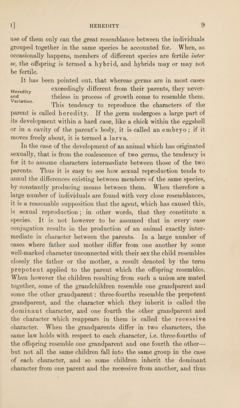 Heredity and Variation. use of them only can the great resemblance between the individuals grouped together in the same species be accounted for. When, as occasionally happens, members of different species are fertile interi' se, the offspring is termed a hybrid, and hybrids may or may not be fertile. It has been pointed out, that whereas germs are in most cases exceedingly different from their parents, they never¬ theless in process of growth come to resemble them. This tendency to reproduce the characters of the parent is called heredity. If the germ undergoes a large part of its development within a hard case, like a chick within the eggshell or in a cavity of the parent’s body, it is called an embryo ; if it moves freely about, it is termed a larva. In the case of the development of an animal which has originated sexually, that is from the coalescence of two germs, the tendency is for it to assume characters intermediate between those of the two parents. Thus it is easy to see how sexual reproduction tends to annul the differences existing between members of the same species, by constantly producing means between them. When therefore a large number of individuals are found with very close resemblances, it is a reasonable supposition that the agent, which has caused this, is sexual reproduction; in other words, that they constitute a species. It is not however to be assumed that in every case conjugation results in the production of an animal exactly inter¬ mediate in character between the parents. In a large number of cases where father and mother differ from one another by some well-marked character unconnected with their sex the child resembles closely the father or the mother, a result denoted by the term prepotent applied to the parent which the offspring resembles. When however the children resulting from such a union are mated together, some of the grandchildren resemble one grandparent and some the other grandparent: three-fourths resemble the prepotent grandparent, and the character which they inherit is called the dominant character, and one fourth the other grandparent and the character which reappears in them is called the recessive character. When the grandparents differ in two characters, the same law holds with respect to each character, i.e. three-fourths of the offspring resemble one grandparent and one fourth the other— but not all the same children fall into the same group in the case of each character, and so some children inherit the dominant character from one parent and the recessive from another, and thus