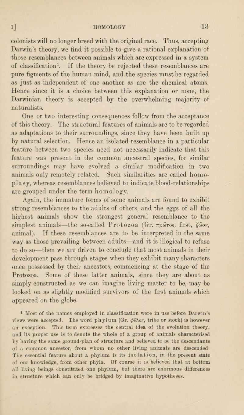 colonists will no longer breed with the original race. Thus, accepting Darwin’s theory, we find it possible to give a rational explanation of those resemblances between animals which are expressed in a system of classification1. If the theory be rejected these resemblances are pure figments of the human mind, and the species must be regarded as just as independent of one another as are the chemical atoms. Hence since it is a choice between this explanation or none, the Darwinian theory is accepted by the overwhelming majority of naturalists. One or two interesting consequences follow from the acceptance of this theory. The structural features of animals are to be regarded as adaptations to their surroundings, since they have been built up by natural selection. Hence an isolated resemblance in a particular feature between two species need not necessarily indicate that this feature was present in the common ancestral species, for similar surroundings may have evolved a similar modification in two animals only remotely related. Such similarities are called homo- plasy, whereas resemblances believed to indicate blood-relationships are grouped under the term homology. Again, the immature forms of some animals are found to exhibit strong resemblances to the adults of others, and the eggs of all the highest animals show the strongest general resemblance to the simplest animals—the so-called Protozoa (Gr. Trpcoros, first, ^or, animal). If these resemblances are to be interpreted in the same way as those prevailing between adults—and it is illogical to refuse to do so—then we are driven to conclude that most animals in their development pass through stages when they exhibit many characters once possessed by their ancestors, commencing at the stage of the Protozoa. Some of these latter animals, since they are about as simply constructed as we can imagine living matter to be, may be looked on as slightly modified survivors of the first animals which appeared on the globe. 1 Most of the names employed in classification were in use before Darwin’s views were accepted. The word phylum (Gr. (pv\ov, tribe or stock) is however an exception. This term expresses the central idea of the evolution theory, and its proper use is to denote the whole of a group of animals characterised by having the same ground-plan of structure and believed to be the descendants of a common ancestor, from whom no other living animals are descended. The essential feature about a phylum is its isolation, in the present state of our knowledge, from other phyla. Of course it is believed that at bottom all living beings constituted one phylum, but there are enormous differences in structure which can only be bridged by imaginative hypotheses.