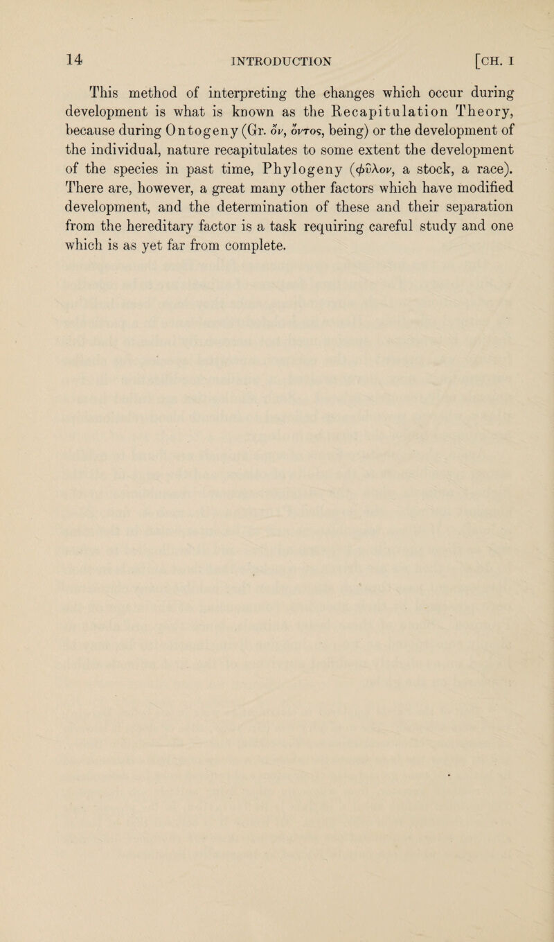 This method of interpreting the changes which occur during development is what is known as the Recapitulation Theory, because during Ontogeny (Gr. 6V, wtos, being) or the development of the individual, nature recapitulates to some extent the development of the species in past time, Phylogeny (<f>v\ov, a stock, a race). There are, however, a great many other factors which have modified development, and the determination of these and their separation from the hereditary factor is a task requiring careful study and one which is as yet far from complete.