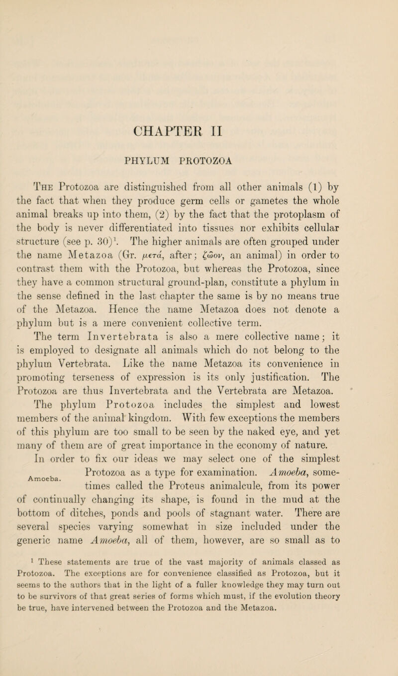 PHYLUM PROTOZOA The Protozoa are distinguished from all other animals (l) by the fact that when they produce germ cells or gametes the whole animal breaks up into them, (2) by the fact that the protoplasm of the body is never differentiated into tissues nor exhibits cellular structure (see p. 30)\ The higher animals are often grouped under the name Metazoa (Gr. fxera, after; (diov, an animal) in order to contrast them with the Protozoa, but whereas the Protozoa, since they have a common structural ground-plan, constitute a phylum in the sense defined in the last chapter the same is by no means true of the Metazoa. Hence the name Metazoa does not denote a phylum but is a mere convenient collective term. The term Invertebrata is also a mere collective name; it is employed to designate all animals which do not belong to the phylum Vertebrata. Like the name Metazoa its convenience in promoting terseness of expression is its only justification. The Protozoa are thus Invertebrata and the Vertebrata are Metazoa. The phylum Protozoa includes the simplest and lowest members of the animal kingdom. With few exceptions the members of this phylum are too small to be seen by the naked eye, and yet many of them are of great importance in the economy of nature. In order to fix our ideas we may select one of the simplest Protozoa as a type for examination. Amoeba, some- Amoeba. . J x . times called the Proteus animalcule, from its power of continually changing its shape, is found in the mud at the bottom of ditches, ponds and pools of stagnant water. There are several species varying somewhat in size included under the generic name Amoeba, all of them, however, are so small as to 1 These statements are true of the vast majority of animals classed as Protozoa. The exceptions are for convenience classified as Protozoa, but it seems to the authors that in the light of a fuller knowledge they may turn out to be survivors of that great series of forms which must, if the evolution theory be true, have intervened between the Protozoa and the Metazoa.